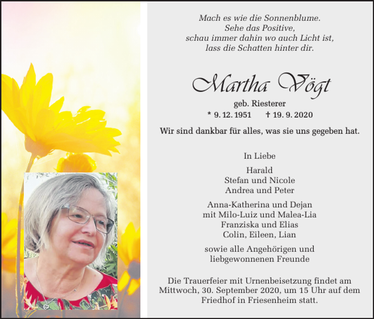 <p>Mach es wie die Sonnenblume.<br />Sehe das Positive,<br />schau immer dahin wo auch Licht ist,<br />lass die Schatten hinter dir.</p><p>Martha Vögt<br />geb. Riesterer<br />* 9.12.1951<br />† 19.9.2020<br />* 9. 12. 1951</p><p>† 19. 9. 2020</p><p>Wir sind<br />was sie<br />sie uns<br />uns gegeben<br />gegeben hat.<br />hat.<br />Wir<br />sind dankbar<br />dankbar für<br />für alles,<br />alles was<br />In Liebe<br />Harald<br />Stefan und Nicole<br />Andrea und Peter<br />Anna-Katherina und Dejan<br />mit Milo-Luiz und Malea-Lia<br />Franziska und Elias<br />Colin, Eileen, Lian<br />sowie alle Angehörigen und<br />liebgewonnenen Freunde<br />Die Trauerfeier mit Urnenbeisetzung findet am<br />Mittwoch, 30. September 2020, um 15 Uhr auf dem<br />Friedhof in Friesenheim statt.</p>