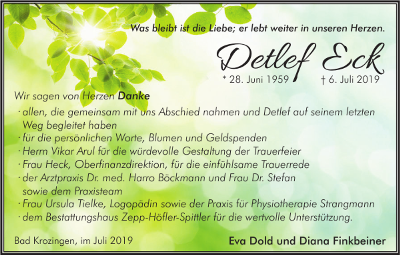 <p>Was bleibt ist die Liebe; er lebt weiter in unseren Herzen.</p><p>Detlef Eck<br />* 28. Juni 1959</p><p>† 6. Juli 2019</p><p>Wir sagen von Herzen Danke<br />· allen, die gemeinsam mit uns Abschied nahmen und Detlef auf seinem letzten<br />Weg begleitet haben<br />· für die persönlichen Worte, Blumen und Geldspenden<br />· Herrn Vikar Arul für die würdevolle Gestaltung der Trauerfeier<br />· Frau Heck, Oberfinanzdirektion, für die einfühlsame Trauerrede<br />· der Arztpraxis Dr. med. Harro Böckmann und Frau Dr. Stefan<br />sowie dem Praxisteam<br />· Frau Ursula Tielke, Logopädin sowie der Praxis für Physiotherapie Strangmann<br />· dem Bestattungshaus Zepp-Höfler-Spittler für die wertvolle Unterstützung.<br />Bad Krozingen, im Juli 2019</p><p>Eva Dold und Diana Finkbeiner</p>