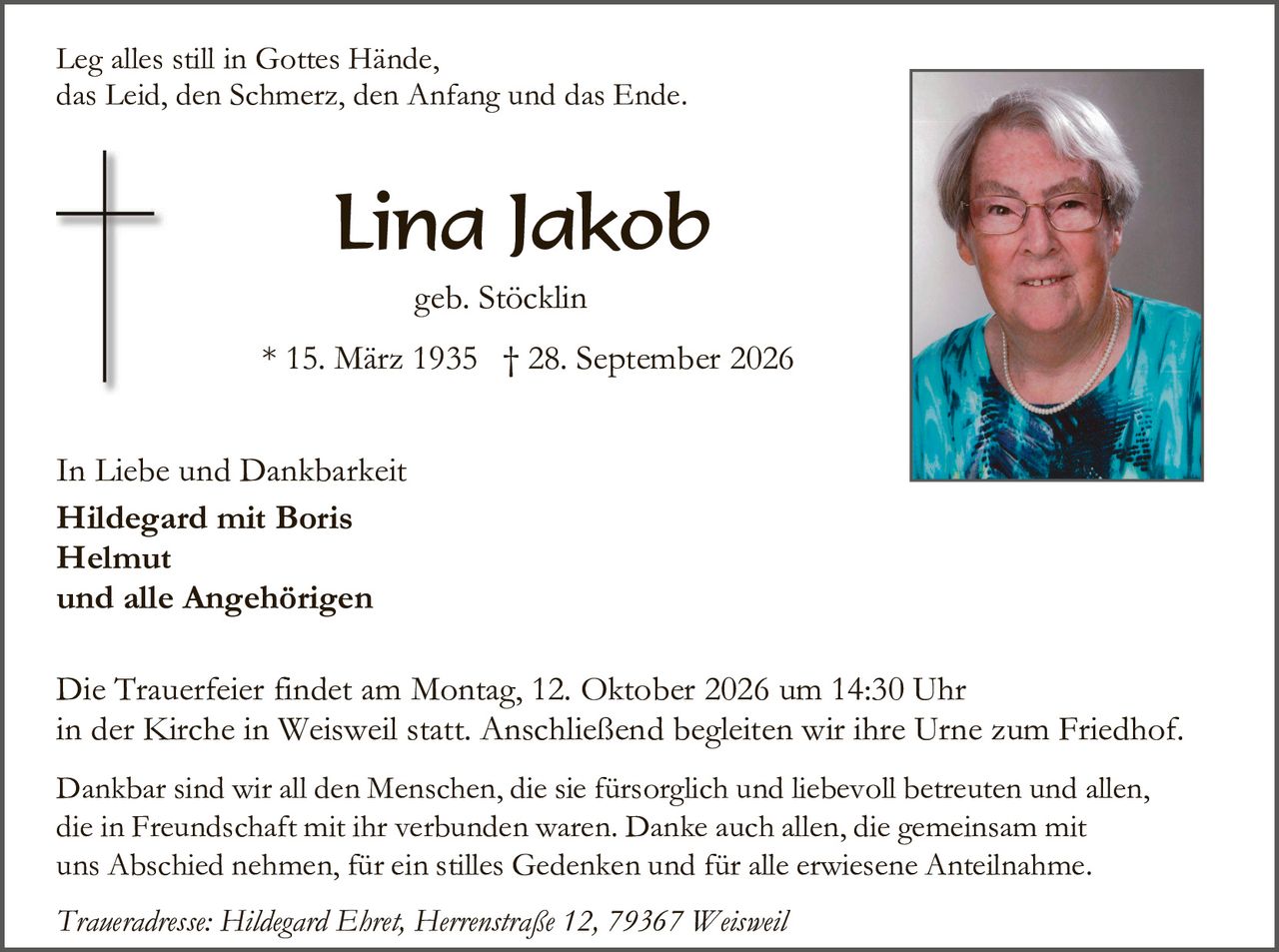 <p>Leg alles still in Gottes Hände,<br>das Leid, den Schmerz, den Anfang und das Ende.</p><p><strong>Lina Jakob</strong><br>geb. Stöcklin<br>* 15. März 1935 † 28. September 2026</p><p>In Liebe und Dankbarkeit<br><strong>Hildegard mit Boris<br>Helmut<br>und alle Angehörigen</strong></p><p>Die Trauerfeier findet am Montag, 12. Oktober 2026 um 14:30 Uhr in der Kirche in Weisweil statt. Anschließend begleiten wir ihre Urne zum Friedhof.</p><p>Dankbar sind wir all den Menschen, die sie fürsorglich und liebevoll betreuten und allen, die in Freundschaft mit ihr verbunden waren. Danke auch allen, die gemeinsam mit uns Abschied nehmen, für ein stilles Gedenken und für alle erwiesene Anteilnahme.</p><p><i>Traueradresse: Hildegard Ehret, Herrenstraße 12, 79367 Weisweil</i></p>
