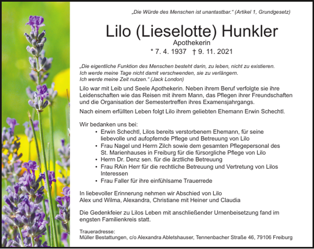 <p>„Die Würde des Menschen ist unantastbar.“ (Artikel 1, Grundgesetz)</p><p>Lilo (Lieselotte)<br />Hunkler<br />Apothekerin<br />* 7. 4. 1937 † 9. 11. 2021<br />„Die eigentliche Funktion des Menschen besteht darin, zu leben, nicht zu existieren.<br />Ich werde meine Tage nicht damit verschwenden, sie zu verlängern.<br />Ich werde meine Zeit nutzen.“ (Jack London)</p><p>Lilo war mit Leib und Seele Apothekerin. Neben ihrem Beruf verfolgte sie ihre<br />Leidenschaften wie das Reisen mit ihrem Mann, das Pflegen ihrer Freundschaften<br />und die Organisation der Semestertreffen ihres Examensjahrgangs.<br />Nach einem erfüllten Leben folgt Lilo ihrem geliebten Ehemann Erwin Schechtl.<br />Wir bedanken uns bei:<br />Erwin Schechtl, Lilos bereits verstorbenem Ehemann, für seine<br />liebevolle und aufopfernde Pflege und Betreuung von Lilo<br />Frau Nagel und Herrn Zilch sowie dem gesamten Pflegepersonal des<br />St. Marienhauses in Freiburg für die fürsorgliche Pflege von Lilo<br />Herrn Dr. Denz sen. für die ärztliche Betreuung<br />Frau RAin Herr für die rechtliche Betreuung und Vertretung von Lilos<br />Interessen<br />Frau Faller für ihre einfühlsame Trauerrede<br />In liebevoller Erinnerung nehmen wir Abschied von Lilo<br />Alex und Wilma, Alexandra, Christiane mit Heiner und Claudia<br />Die Gedenkfeier zu Lilos Leben mit anschließender Urnenbeisetzung fand im<br />engsten Familienkreis statt.<br />Traueradresse:<br />Müller Bestattungen, c/o Alexandra Abletshauser, Tennenbacher Straße 46, 79106 Freiburg</p>