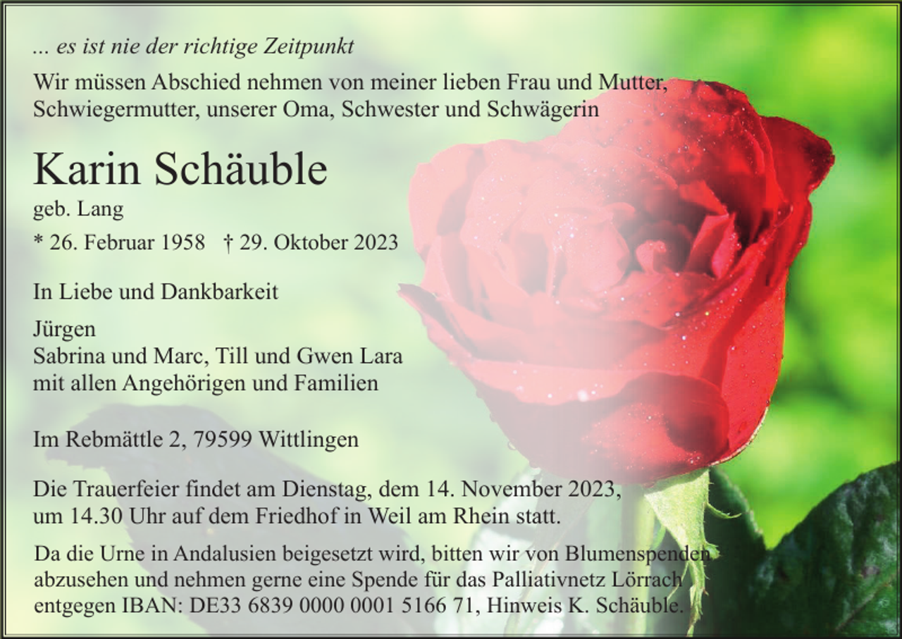 <p>... es ist nie der richtige Zeitpunkt<br />Wir müssen Abschied nehmen von meiner lieben Frau und Mutter,<br />Schwiegermutter, unserer Oma, Schwester und Schwägerin</p><p>Karin Schäuble<br />geb. Lang<br />* 26. Februar 1958 † 29. Oktober 2023</p><p>In Liebe und Dankbarkeit<br />Jürgen<br />Sabrina und Marc, Till und Gwen Lara<br />mit allen Angehörigen und Familien<br />Im Rebmättle 2, 79599 Wittlingen<br />Die Trauerfeier findet am Dienstag, dem 14. November 2023,<br />um 14.30 Uhr auf dem Friedhof in Weil am Rhein statt.<br />Da die Urne in Andalusien beigesetzt wird, bitten wir von Blumenspenden<br />abzusehen und nehmen gerne eine Spende für das Palliativnetz Lörrach<br />entgegen IBAN: DE33 6839 01 5166 71, Hinweis K. Schäuble.</p>