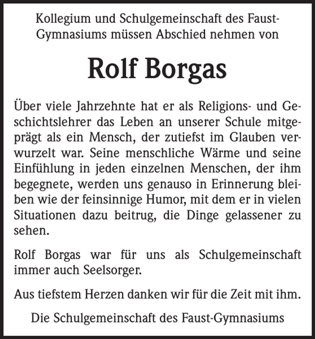 <p>Kollegium und Schulgemeinschaft des FaustGymnasiums müssen Abschied nehmen von</p><p>Rolf Borgas<br />Über viele Jahrzehnte hat er als Religions- und Geschichtslehrer das Leben an unserer Schule mitgeprägt als ein Mensch, der zutiefst im Glauben verwurzelt war. Seine menschliche Wärme und seine<br />Einfühlung in jeden einzelnen Menschen, der ihm<br />begegnete, werden uns genauso in Erinnerung bleiben wie der feinsinnige Humor, mit dem er in vielen<br />Situationen dazu beitrug, die Dinge gelassener zu<br />sehen.<br />Rolf Borgas war für uns als Schulgemeinschaft<br />immer auch Seelsorger.<br />Aus tiefstem Herzen danken wir für die Zeit mit ihm.<br />Die Schulgemeinschaft des Faust-Gymnasiums</p>