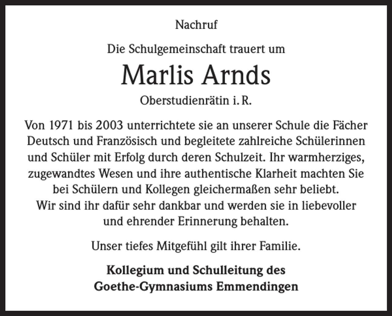 <p>Nachruf<br />Die Schulgemeinschaft trauert um</p><p>Marlis Arnds<br />Oberstudienrätin i. R.<br />Von 1971 bis 2003 unterrichtete sie an unserer Schule die Fächer<br />Deutsch und Französisch und begleitete zahlreiche Schülerinnen<br />und Schüler mit Erfolg durch deren Schulzeit. Ihr warmherziges,<br />zugewandtes Wesen und ihre authentische Klarheit machten Sie<br />bei Schülern und Kollegen gleichermaßen sehr beliebt.<br />Wir sind ihr dafür sehr dankbar und werden sie in liebevoller<br />und ehrender Erinnerung behalten.<br />Unser tiefes Mitgefühl gilt ihrer Familie.<br />Kollegium und Schulleitung des<br />Goethe-Gymnasiums Emmendingen</p>