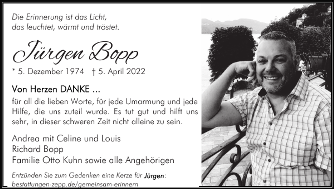 <p>Die Erinnerung ist das Licht,<br />das leuchtet, wärmt und tröstet.</p><p>Jürgen Bopp</p><p>* 5. Dezember 1974 † 5. April 2022<br />für all die lieben Worte, für jede Umarmung und jede<br />Hilfe, die uns zuteil wurde. Es tut gut und hilft uns<br />sehr, in dieser schweren Zeit nicht alleine zu sein.</p><p>Andrea mit Celine und Louis<br />Richard Bopp<br />Familie Otto Kuhn sowie alle Angehörigen<br />Entzünden Sie zum Gedenken eine Kerze für<br />bestattungen-zepp.de/gemeinsam-erinnern</p><p>:</p>