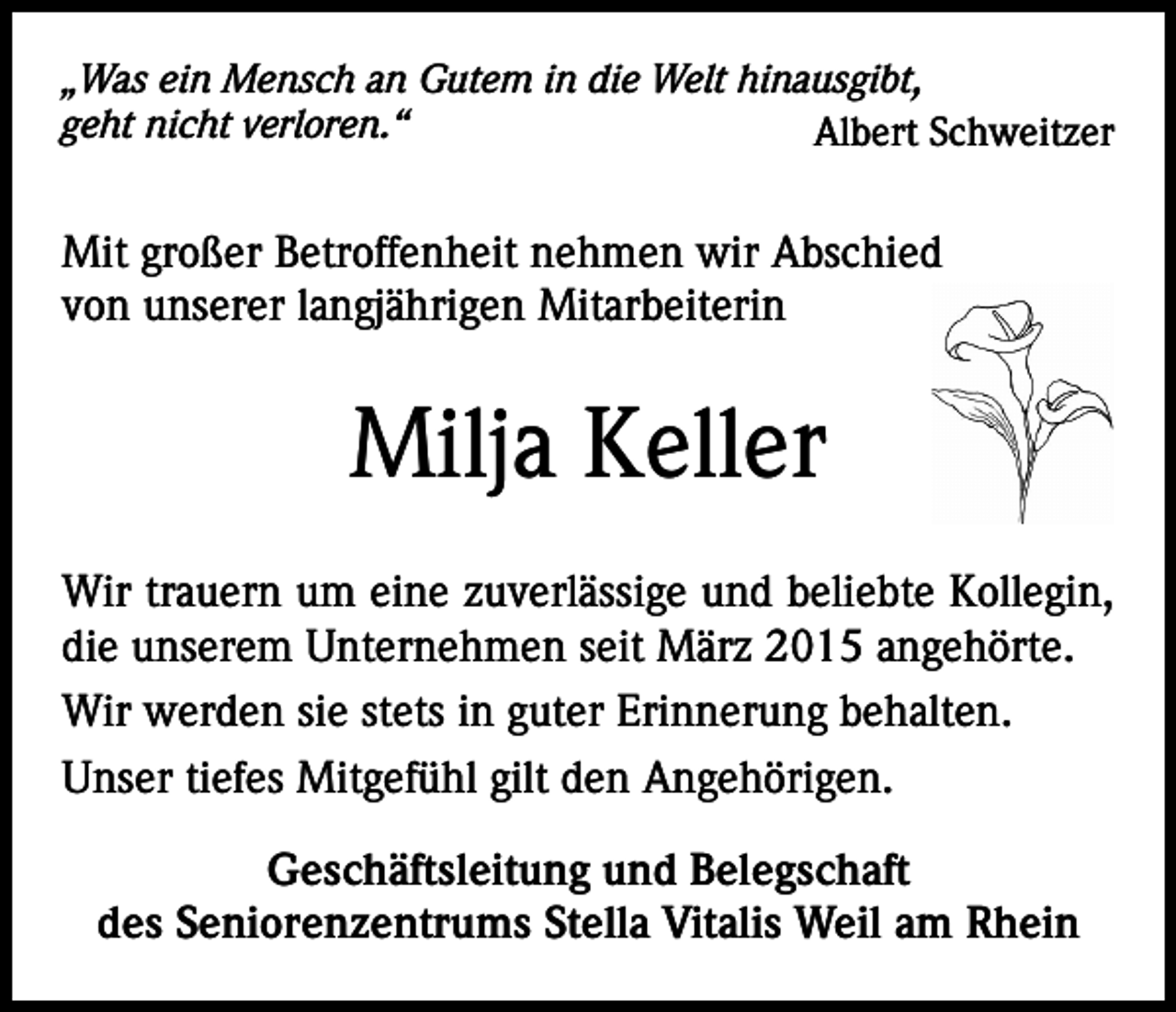 <p>„Was ein Mensch an Gutem in die Welt hinausgibt,<br />geht nicht verloren.“<br />Albert Schweitzer</p><p>Mit großer Betroffenheit nehmen wir Abschied<br />von unserer langjährigen Mitarbeiterin</p><p>Milja Keller<br />Wir trauern um eine zuverlässige und beliebte Kollegin,<br />die unserem Unternehmen seit März 2015 angehörte.<br />Wir werden sie stets in guter Erinnerung behalten.<br />Unser tiefes Mitgefühl gilt den Angehörigen.<br />Geschäftsleitung und Belegschaft<br />des Seniorenzentrums Stella Vitalis Weil am Rhein</p>