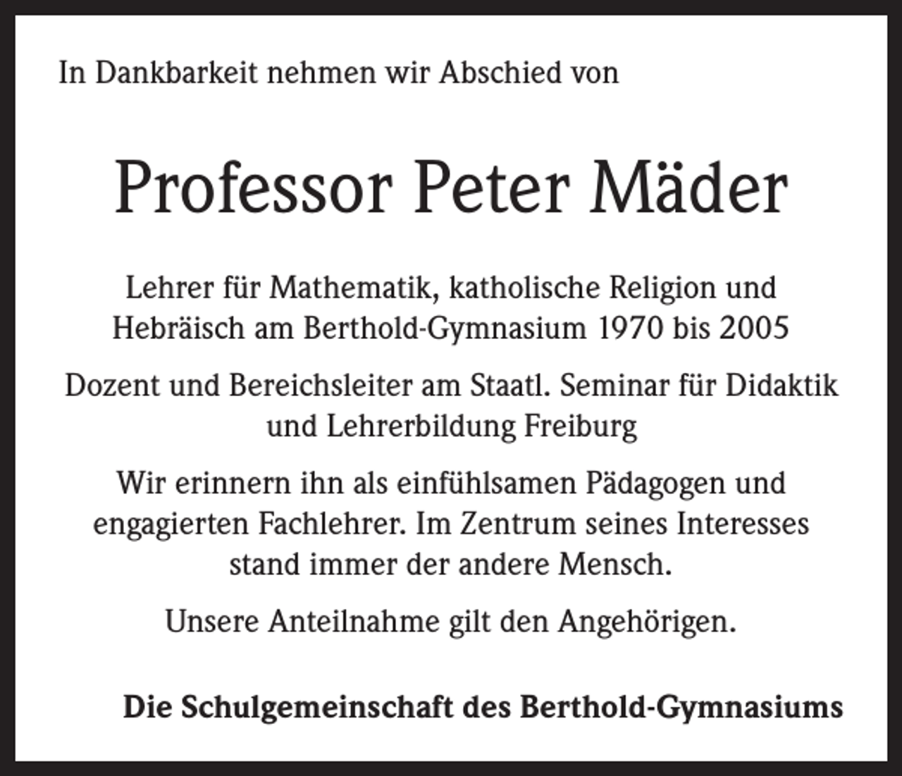 <p>In Dankbarkeit nehmen wir Abschied von</p><p>Professor Peter Mäder<br />Lehrer für Mathematik, katholische Religion und<br />Hebräisch am Berthold-Gymnasium 1970 bis 2005<br />Dozent und Bereichsleiter am Staatl. Seminar für Didaktik<br />und Lehrerbildung Freiburg<br />Wir erinnern ihn als einfühlsamen Pädagogen und<br />engagierten Fachlehrer. Im Zentrum seines Interesses<br />stand immer der andere Mensch.<br />Unsere Anteilnahme gilt den Angehörigen.<br />Die Schulgemeinschaft des Berthold-Gymnasiums</p>