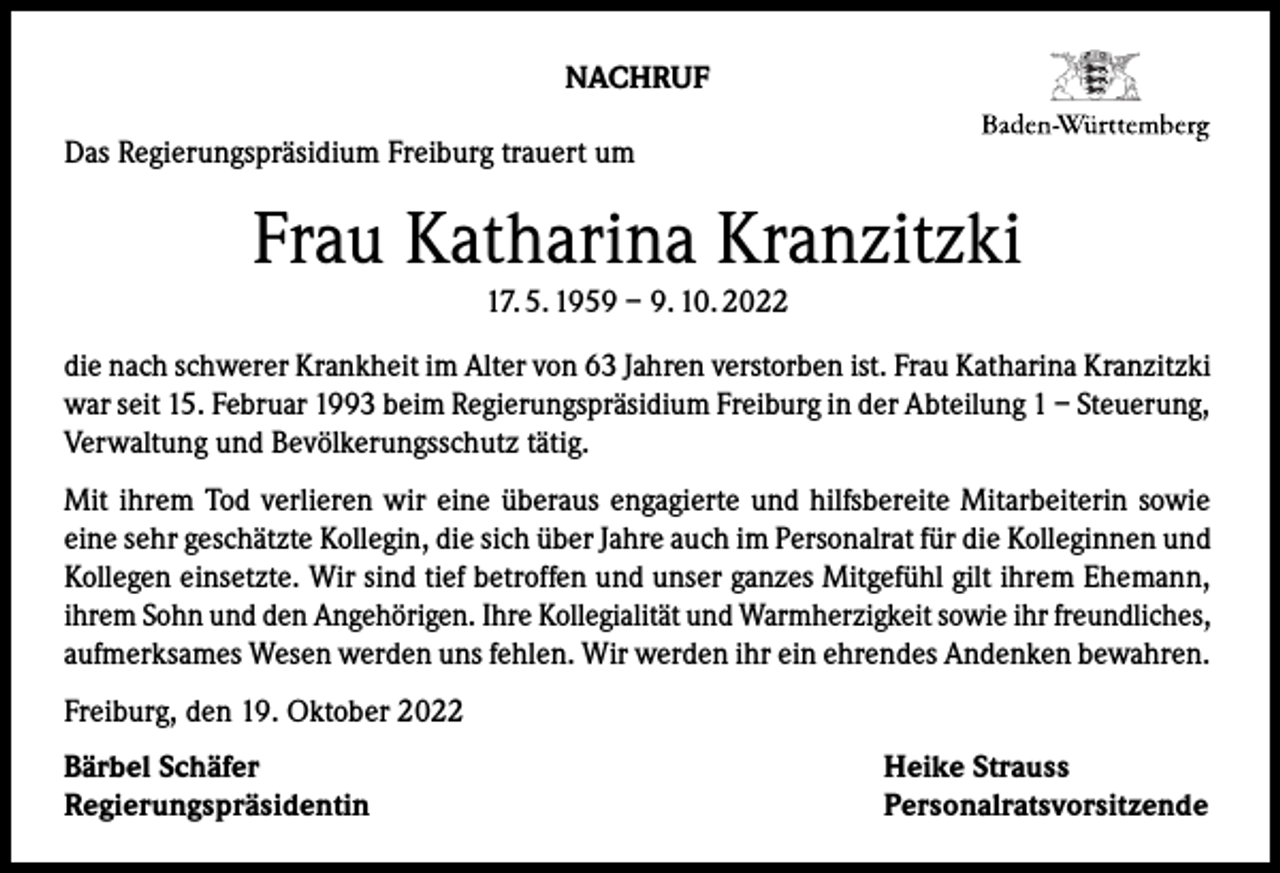 <p>NACHRUF<br />Das Regierungspräsidium Freiburg trauert um</p><p>Frau Katharina Kranzitzki<br />17. 5. 1959 – 9. 10. 2022</p><p>die nach schwerer Krankheit im Alter von 63 Jahren verstorben ist. Frau Katharina Kranzitzki<br />war seit 15. Februar 1993 beim Regierungspräsidium Freiburg in der Abteilung 1 – Steuerung,<br />Verwaltung und Bevölkerungsschutz tä­tig.<br />Mit ihrem Tod verlieren wir eine überaus engagierte und hilfsbereite Mitarbeiterin sowie<br />ei­ne sehr geschätzte Kollegin, die sich über Jahre auch im Personalrat für die Kolleginnen und<br />Kollegen einsetzte. Wir sind tief betroffen und unser ganzes Mitge­fühl gilt ihrem Ehemann,<br />ihrem Sohn und den Angehörigen. Ihre Kollegialität und Warmherzigkeit sowie ihr freundliches,<br />aufmerksames Wesen werden uns fehlen. Wir werden ihr ein eh­rendes Andenken bewahren.<br />Freiburg, den 19. Oktober 2022<br />Bärbel Schäfer<br />Regierungspräsidentin</p><p>Heike Strauss<br />Personalratsvorsitzende</p>