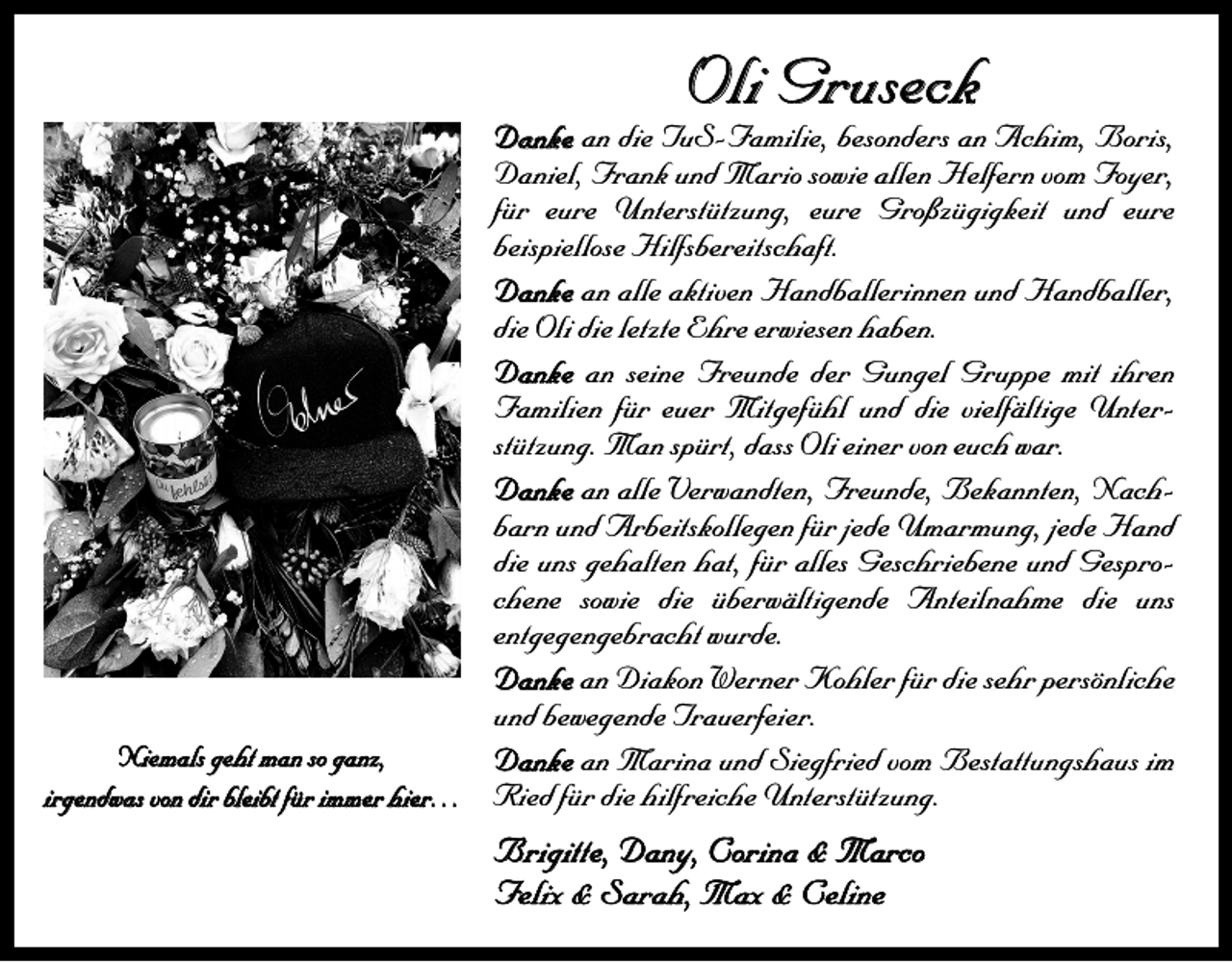 <p>Oli Gruseck</p><p>Danke an die TuS-Familie, besonders an Achim, Boris,<br />Daniel, Frank und Mario sowie allen Helfern vom Foyer,<br />für eure Unterstützung, eure Großzügigkeit und eure<br />­beispiellose Hilfsbereitschaft.<br />Danke an alle aktiven Handballerinnen und Handballer,<br />die Oli die letzte Ehre erwiesen haben.<br />Danke an seine Freunde der Gungel Gruppe mit ihren<br />­Familien für euer Mitgefühl und die vielfältige Unterstützung. Man spürt, dass Oli einer von euch war.<br />Danke an alle Verwandten, Freunde, Bekannten, Nachbarn und Arbeitskollegen für jede Umarmung, jede Hand<br />die uns ­gehalten hat, für alles Geschriebene und Gesprochene sowie die überwältigende Anteilnahme die uns<br />­entgegengebracht wurde.<br />Danke an Diakon Werner Kohler für die sehr persönliche<br />und bewegende Trauerfeier.<br />Niemals geht man so ganz,<br />Danke an Marina und Siegfried vom Bestattungshaus im<br />irgendwas von dir bleibt für immer hier… Ried für die hilfreiche Unterstützung.</p><p>Brigitte, Dany, Corina &amp; Marco<br />Felix &amp; Sarah, Max &amp; Celine</p>