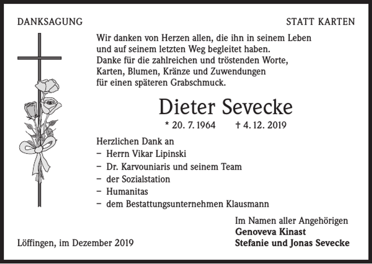 <p>DANKSAGUNG</p><p>STATT KARTEN<br />Wir danken von Herzen allen, die ihn in seinem Leben<br />und auf seinem letzten Weg begleitet haben.<br />Danke für die zahlreichen und tröstenden Worte,<br />Karten, Blumen, Kränze und Zuwendungen<br />für einen späteren Grabschmuck.</p><p>Dieter Sevecke<br />* 20. 7. 1964 † 4. 12. 2019</p><p>Herzlichen Dank an<br />– Herrn Vikar Lipinski<br />– Dr. Karvouniaris und seinem Team<br />– der Sozialstation<br />– Humanitas<br />– dem Bestattungsunternehmen Klausmann</p><p>Löffingen, im Dezember 2019</p><p>Im Namen aller Angehörigen<br />Genoveva Kinast<br />Stefanie und Jonas Sevecke</p>