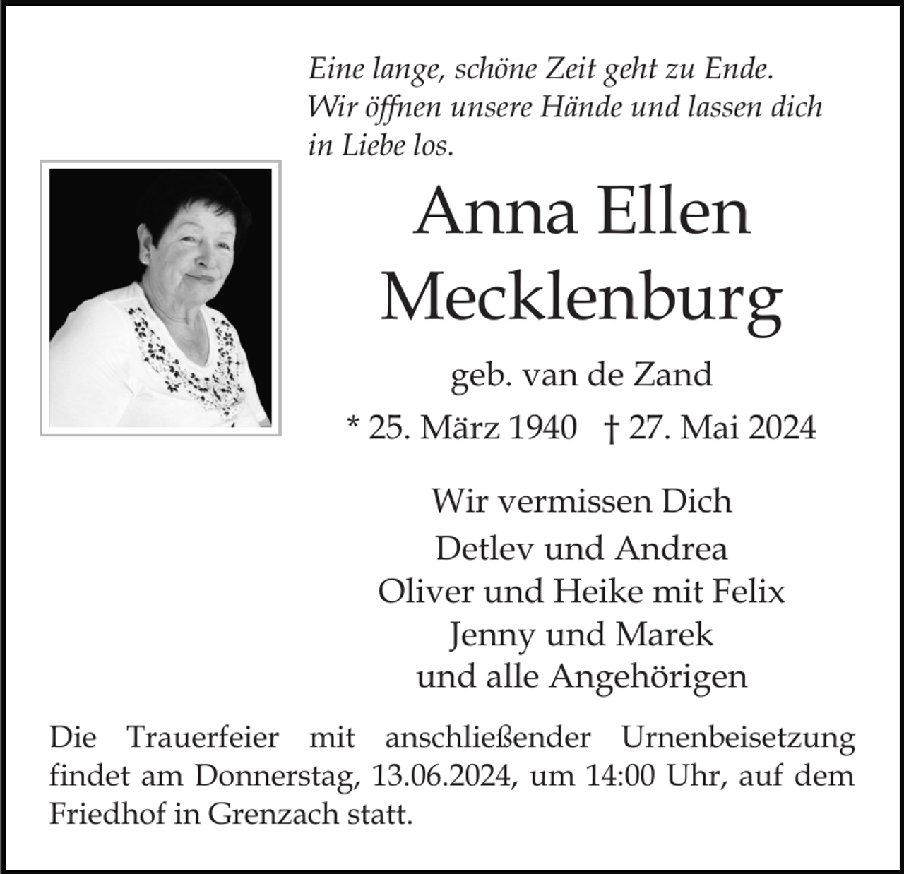 <p>Eine lange, schöne Zeit geht zu Ende.<br />Wir öffnen unsere Hände und lassen dich<br />in Liebe los.</p><p>Anna Ellen<br />Mecklenburg<br />geb. van de Zand<br />* 25. März 1940 † 27. Mai 2024<br />Wir vermissen Dich<br />Detlev und Andrea<br />Oliver und Heike mit Felix<br />Jenny und Marek<br />und alle Angehörigen<br />Die Trauerfeier mit anschließender Urnenbeisetzung<br />findet am Donnerstag, 13.06.2024, um 14:00 Uhr, auf dem<br />Friedhof in Grenzach statt.</p>