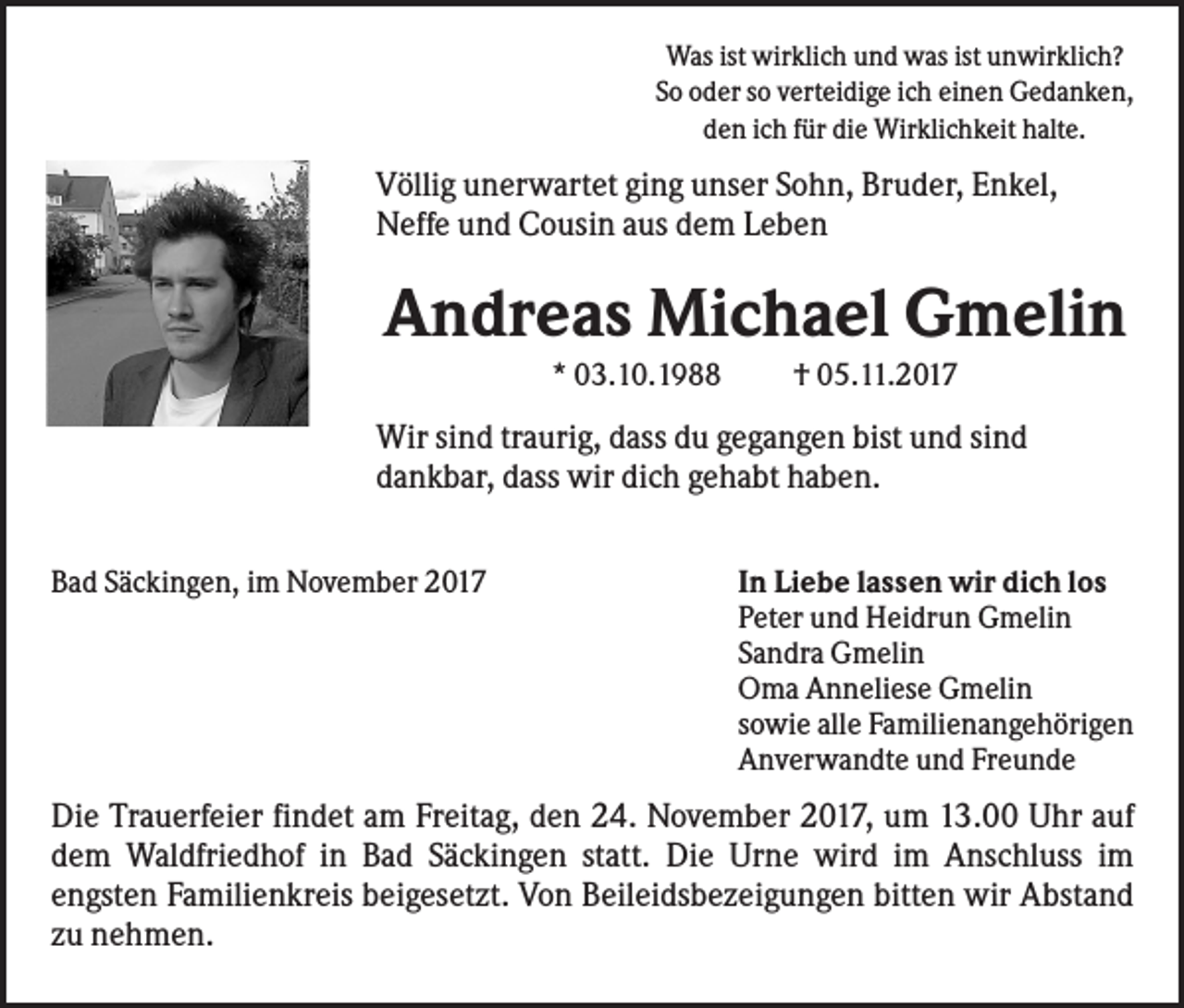 <p>Was ist wirklich und was ist unwirklich?<br />So oder so verteidige ich einen Gedanken,<br />den ich für die Wirklichkeit halte.</p><p>Völlig unerwartet ging unser Sohn, Bruder, Enkel,<br />Neffe und Cousin aus dem Leben</p><p>Andreas Michael Gmelin<br />* 03.10.1988</p><p>† 05.11.2017</p><p>Wir sind traurig, dass du gegangen bist und sind<br />dankbar, dass wir dich gehabt haben.<br />Bad Säckingen, im November 2017</p><p>In Liebe lassen wir dich los<br />Peter und Heidrun Gmelin<br />Sandra Gmelin<br />Oma Anneliese Gmelin<br />sowie alle Familienangehörigen<br />Anverwandte und Freunde</p><p>Die Trauerfeier findet am Freitag, den 24. November 2017, um 13.00 Uhr auf<br />dem Waldfriedhof in Bad Säckingen statt. Die Urne wird im Anschluss im<br />engsten Familienkreis beigesetzt. Von Beileidsbezeigungen bitten wir Abstand<br />zu nehmen.</p>