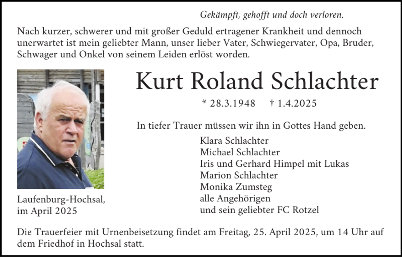 <p>Gekämpft, gehofft und doch verloren.</p><p>Nach kurzer, schwerer und mit großer Geduld ertragener Krankheit und dennoch<br />unerwartet ist mein geliebter Mann, unser lieber Vater, Schwiegervater, Opa, Bruder,<br />Schwager und Onkel von seinem Leiden erlöst worden.</p><p>Kurt Roland Schlachter<br />* 28.3.1948</p><p>Laufenburg-Hochsal,<br />im April 2025</p><p>† 1.4.2025</p><p>In tiefer Trauer müssen wir ihn in Gottes Hand geben.<br />Klara Schlachter<br />Michael Schlachter<br />Iris und Gerhard Himpel mit Lukas<br />Marion Schlachter<br />Monika Zumsteg<br />alle Angehörigen<br />und sein geliebter FC Rotzel</p><p>Die Trauerfeier mit Urnenbeisetzung findet am Freitag, 25. April 2025, um 14 Uhr auf<br />dem Friedhof in Hochsal statt.</p>