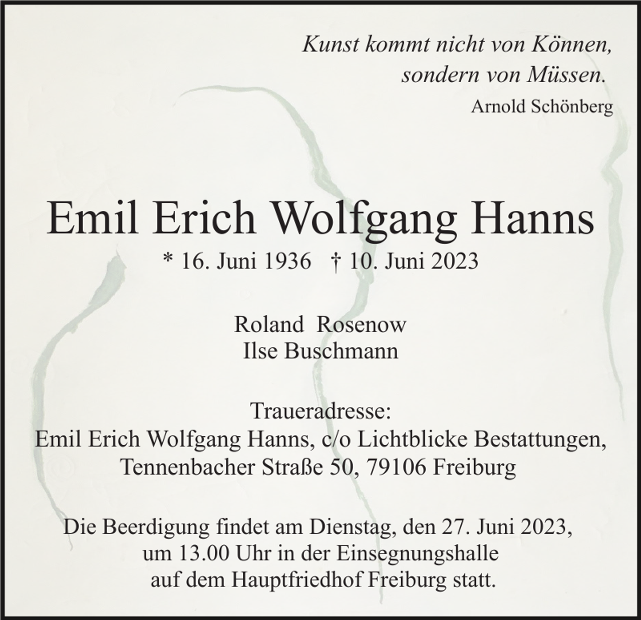 <p>Kunst kommt nicht von Können,<br />sondern von Müssen.<br />Arnold Schönberg</p><p>Emil Erich Wolfgang Hanns<br />* 16. Juni 1936 † 10. Juni 2023<br />Roland Rosenow<br />Ilse Buschmann<br />Traueradresse:<br />Emil Erich Wolfgang Hanns, c/o Lichtblicke Bestattungen,<br />Tennenbacher Straße 50, 79106 Freiburg<br />Die Beerdigung findet am Dienstag, den 27. Juni 2023,<br />um 13.00 Uhr in der Einsegnungshalle<br />auf dem Hauptfriedhof Freiburg statt.</p>