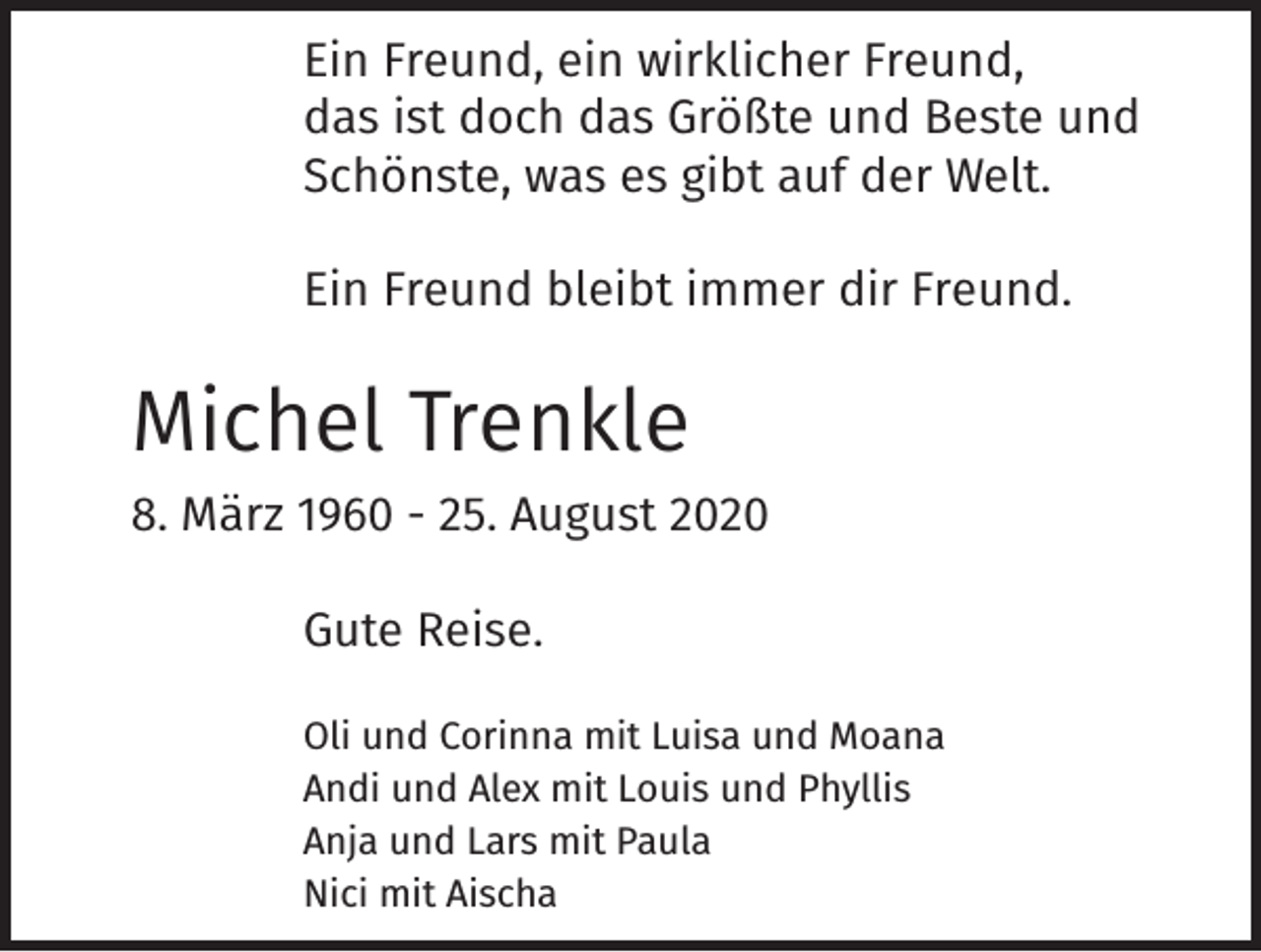 <p>Ein Freund, ein wirklicher Freund,<br />das ist doch das Größte und Beste und<br />Schönste, was es gibt auf der Welt.</p><p>Ein Freund bleibt immer dir Freund.</p><p>Michel Trenkle</p><p>8. März 1960 - 25. August 2020</p><p>Gute Reise.</p><p>Oli und Corinna mit Luisa und Moana<br />Andi und Alex mit Louis und Phyllis<br />Anja und Lars mit Paula<br />Nici mit Aischa</p>