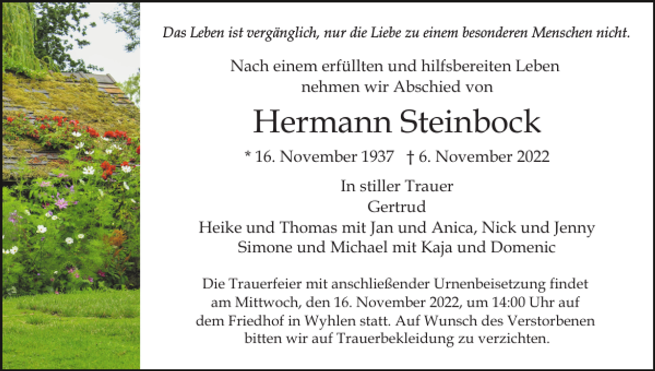 <p>Das Leben ist vergänglich, nur die Liebe zu einem besonderen Menschen nicht.</p><p>Nach einem erfüllten und hilfsbereiten Leben<br />nehmen wir Abschied von</p><p>Hermann Steinbock<br />* 16. November 1937 † 6. November 2022<br />In stiller Trauer<br />Gertrud<br />Heike und Thomas mit Jan und Anica, Nick und Jenny<br />Simone und Michael mit Kaja und Domenic<br />Die Trauerfeier mit anschließender Urnenbeisetzung findet<br />am Mittwoch, den 16. November 2022, um 14:00 Uhr auf<br />dem Friedhof in Wyhlen statt. Auf Wunsch des Verstorbenen<br />bitten wir auf Trauerbekleidung zu verzichten.</p>