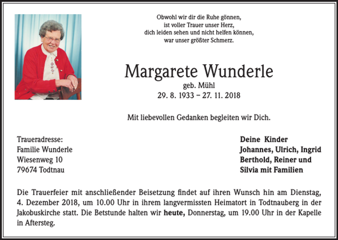 <p>Obwohl wir dir die Ruhe gönnen,<br />ist voller Trauer unser Herz,<br />dich leiden sehen und nicht helfen können,<br />war unser größter Schmerz.</p><p>Margarete Wunderle<br />geb. Mühl<br />29. 8. 1933 – 27. 11. 2018</p><p>Mit liebevollen Gedanken begleiten wir Dich.<br />Traueradresse:<br />Familie Wunderle<br />Wiesenweg 10<br />79674 Todtnau</p><p>Deine Kinder<br />Johannes, Ulrich, Ingrid<br />Berthold, Reiner und<br />Silvia mit Familien</p><p>Die Trauerfeier mit anschließender Beisetzung findet auf ihren Wunsch hin am Dienstag,<br />4. Dezember 2018, um 10.00 Uhr in ihrem langvermissten Heimatort in Todtnauberg in der<br />Jakobuskirche statt. Die Betstunde halten wir heute, Donnerstag, um 19.00 Uhr in der Kapelle<br />in Aftersteg.</p>