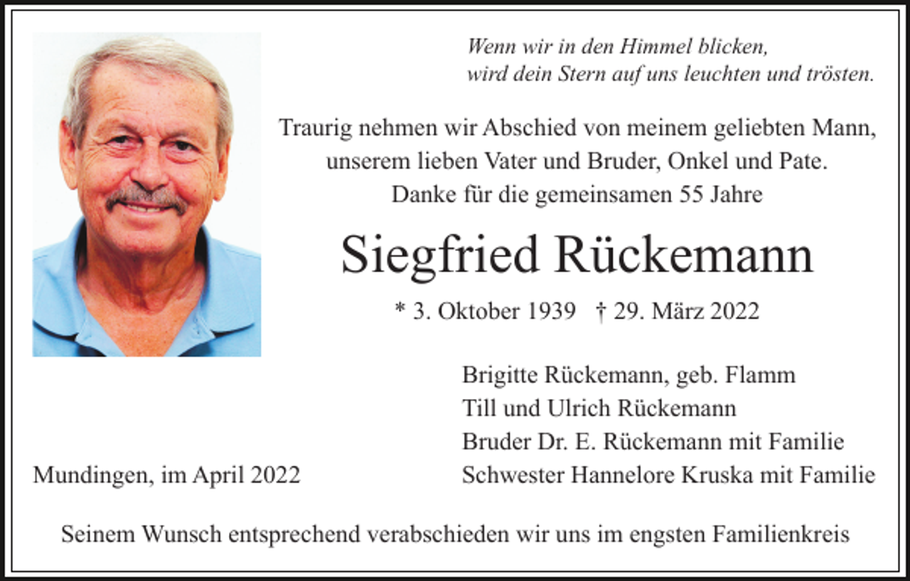 <p>Wenn wir in den Himmel blicken,<br />wird dein Stern auf uns leuchten und trösten.</p><p>Traurig nehmen wir Abschied von meinem geliebten Mann,<br />unserem lieben Vater und Bruder, Onkel und Pate.<br />Danke für die gemeinsamen 55 Jahre</p><p>Siegfried Rückemann<br />* 3. Oktober 1939 † 29. März 2022</p><p>Mundingen, im April 2022</p><p>Brigitte Rückemann, geb. Flamm<br />Till und Ulrich Rückemann<br />Bruder Dr. E. Rückemann mit Familie<br />Schwester Hannelore Kruska mit Familie</p><p>Seinem Wunsch entsprechend verabschieden wir uns im engsten Familienkreis</p>