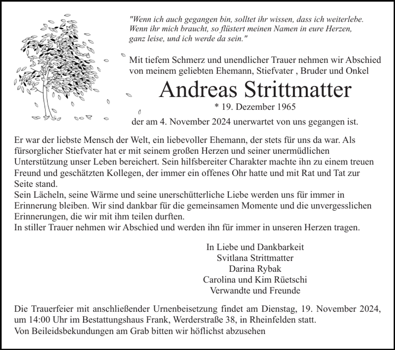 <p>"Wenn ich auch gegangen bin, solltet ihr wissen, dass ich weiterlebe.<br />Wenn ihr mich braucht, so flüstert meinen Namen in eure Herzen,<br />ganz leise, und ich werde da sein."</p><p>Mit tiefem Schmerz und unendlicher Trauer nehmen wir Abschied<br />von meinem geliebten Ehemann, Stiefvater , Bruder und Onkel</p><p>Andreas Strittmatter<br />* 19. Dezember 1965<br />der am 4. November 2024 unerwartet von uns gegangen ist.<br />Er war der liebste Mensch der Welt, ein liebevoller Ehemann, der stets für uns da war. Als<br />fürsorglicher Stiefvater hat er mit seinem großen Herzen und seiner unermüdlichen<br />Unterstützung unser Leben bereichert. Sein hilfsbereiter Charakter machte ihn zu einem treuen<br />Freund und geschätzten Kollegen, der immer ein offenes Ohr hatte und mit Rat und Tat zur<br />Seite stand.<br />Sein Lächeln, seine Wärme und seine unerschütterliche Liebe werden uns für immer in<br />Erinnerung bleiben. Wir sind dankbar für die gemeinsamen Momente und die unvergesslichen<br />Erinnerungen, die wir mit ihm teilen durften.<br />In stiller Trauer nehmen wir Abschied und werden ihn für immer in unseren Herzen tragen.<br />In Liebe und Dankbarkeit<br />Svitlana Strittmatter<br />Darina Rybak<br />Carolina und Kim Rüetschi<br />Verwandte und Freunde<br />Die Trauerfeier mit anschließender Urnenbeisetzung findet am Dienstag, 19. November 2024,<br />um 14:00 Uhr im Bestattungshaus Frank, Werderstraße 38, in Rheinfelden statt.<br />Von Beileidsbekundungen am Grab bitten wir höflichst abzusehen</p>