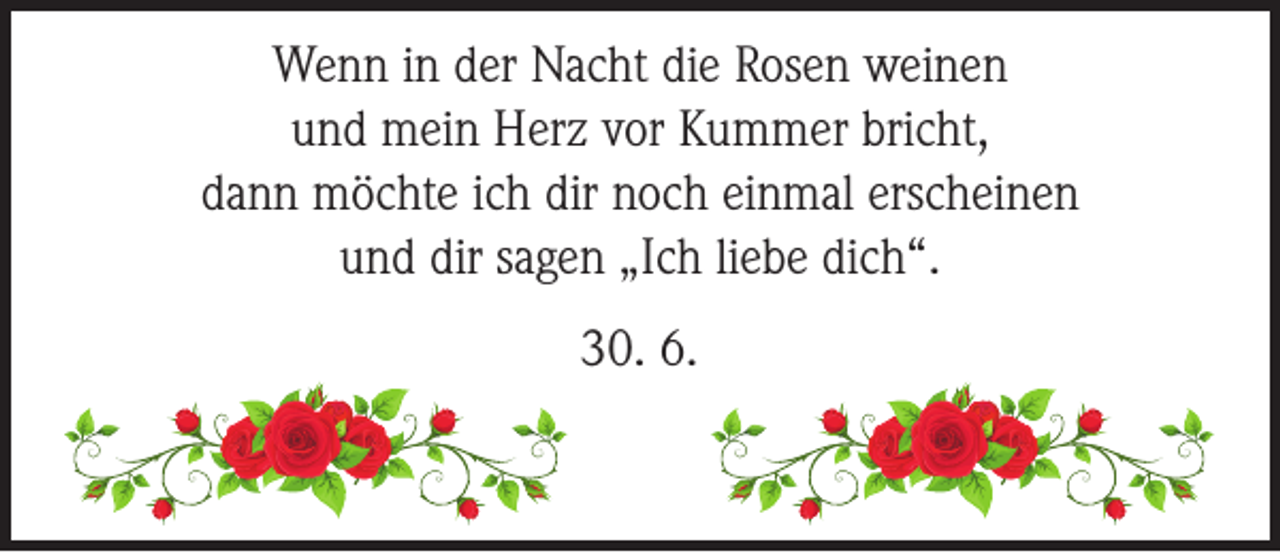 <p>Wenn in der Nacht die Rosen weinen<br />und mein Herz vor Kummer bricht,<br />dann möchte ich dir noch einmal erscheinen<br />und dir sagen „Ich liebe dich“.<br />30. 6.</p>