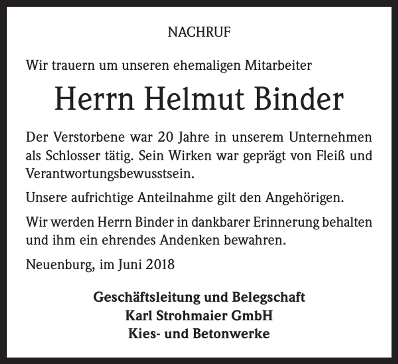 <p>NACHRUF<br />Wir trauern um unseren ehemaligen Mitarbeiter</p><p>Herrn Helmut Binder<br />Der Verstorbene war 20 Jahre in unserem Unternehmen<br />als Schlosser tätig. Sein Wirken war geprägt von Fleiß und<br />Verantwortungsbewusstsein.<br />Unsere aufrichtige Anteilnahme gilt den Angehörigen.<br />Wir werden Herrn Binder in dankbarer Erinnerung behalten<br />und ihm ein ehrendes Andenken bewahren.<br />Neuenburg, im Juni 2018<br />Geschäftsleitung und Belegschaft<br />Karl Strohmaier GmbH<br />Kies- und Betonwerke</p>