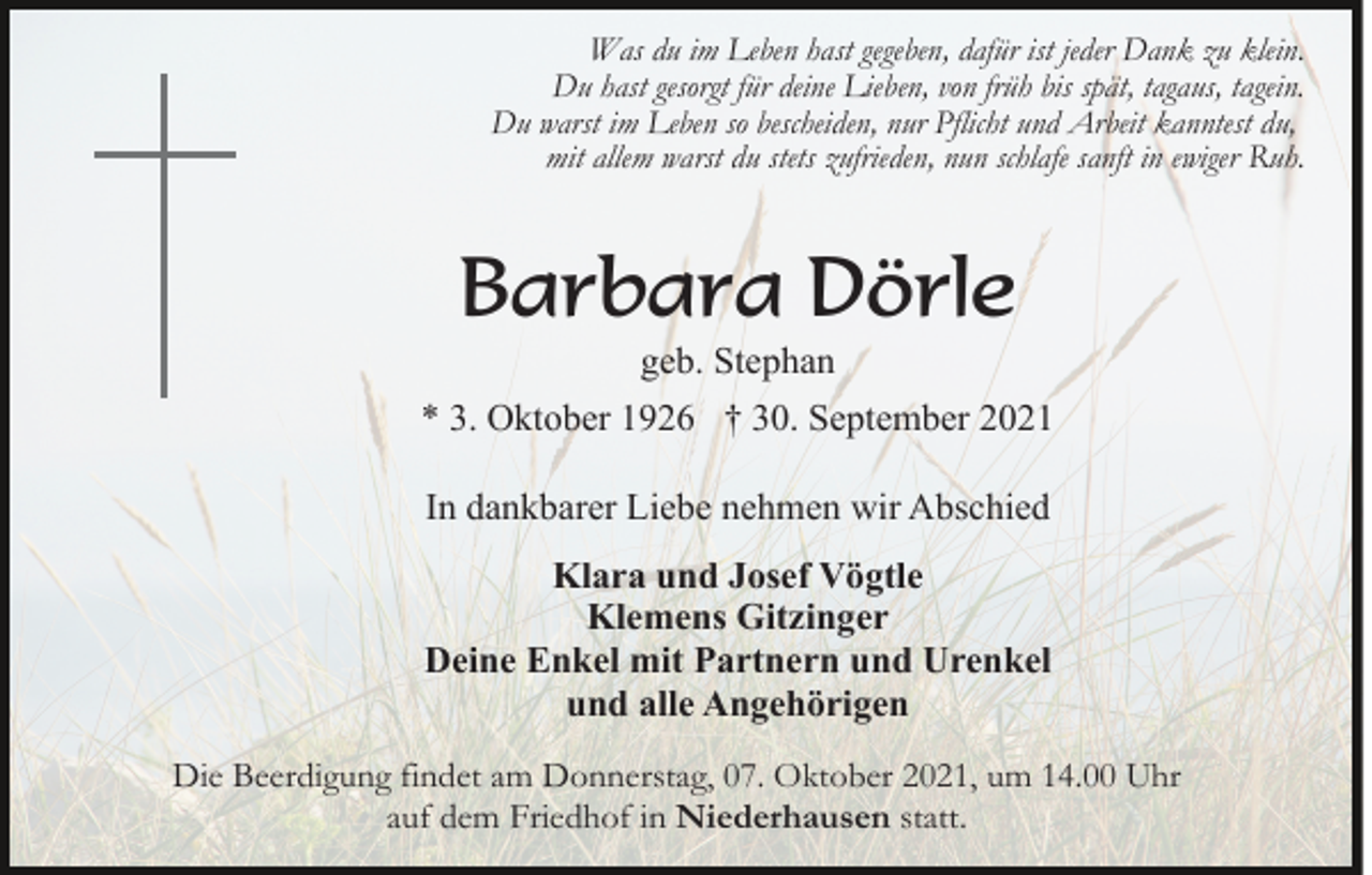<p>Was du im Leben hast gegeben, dafür ist jeder Dank zu klein.<br />Du hast gesorgt für deine Lieben, von früh bis spät, tagaus, tagein.<br />Du warst im Leben so bescheiden, nur Pflicht und Arbeit kanntest du,<br />mit allem warst du stets zufrieden, nun schlafe sanft in ewiger Ruh.</p><p>Barbara Dörle<br />geb. Stephan<br />* 3. Oktober 1926 † 30. September 2021<br />In dankbarer Liebe nehmen wir Abschied<br />Klara und Josef Vögtle<br />Klemens Gitzinger<br />Deine Enkel mit Partnern und Urenkel<br />und alle Angehörigen<br />Die Beerdigung findet am Donnerstag, 07. Oktober 2021, um 14.00 Uhr<br />auf dem Friedhof in Niederhausen statt.</p>