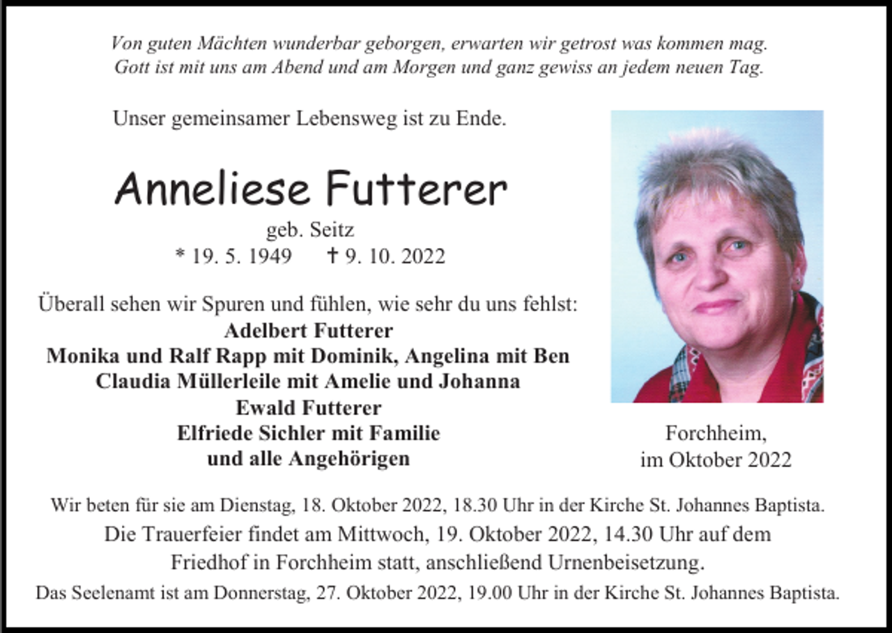 <p>Von guten Mächten wunderbar geborgen, erwarten wir getrost was kommen mag.<br />Gott ist mit uns am Abend und am Morgen und ganz gewiss an jedem neuen Tag.</p><p>Unser gemeinsamer Lebensweg ist zu Ende.</p><p>Anneliese Futterer<br />geb. Seitz<br />* 19. 5. 1949<br />† 9. 10. 2022<br />Überall sehen wir Spuren und fühlen, wie sehr du uns fehlst:<br />Adelbert Futterer<br />Monika und Ralf Rapp mit Dominik, Angelina mit Ben<br />Claudia Müllerleile mit Amelie und Johanna<br />Ewald Futterer<br />Elfriede Sichler mit Familie<br />und alle Angehörigen</p><p>Forchheim,<br />im Oktober 2022</p><p>Wir beten für sie am Dienstag, 18. Oktober 2022, 18.30 Uhr in der Kirche St. Johannes Baptista.</p><p>Die Trauerfeier findet am Mittwoch, 19. Oktober 2022, 14.30 Uhr auf dem<br />Friedhof in Forchheim statt, anschließend Urnenbeisetzung.<br />Das Seelenamt ist am Donnerstag, 27. Oktober 2022, 19.00 Uhr in der Kirche St. Johannes Baptista.</p>