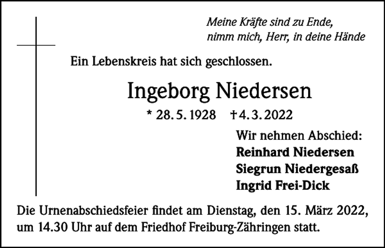<p>Meine Kräfte sind zu Ende,<br />nimm mich, Herr, in deine Hände</p><p>Ein Lebenskreis hat sich geschlossen.</p><p>Ingeborg Niedersen<br />* 28. 5. 1928</p><p>† 4. 3. 2022<br />Wir nehmen Abschied:<br />Reinhard Niedersen<br />Siegrun Niedergesaß<br />Ingrid Frei-Dick</p><p>Die Urnenabschiedsfeier findet am Dienstag, den 15. März 2022,<br />um 14.30 Uhr auf dem Friedhof Freiburg-Zähringen statt.</p>