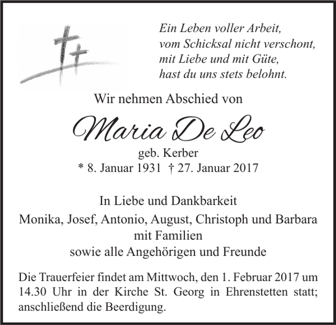 <p>Ein Leben voller Arbeit,<br />vom Schicksal nicht verschont,<br />mit Liebe und mit Güte,<br />hast du uns stets belohnt.</p><p>Wir nehmen Abschied von</p><p>Maria De Leo<br />geb. Kerber<br />* 8. Januar 1931 † 27. Januar 2017</p><p>In Liebe und Dankbarkeit<br />Monika, Josef, Antonio, August, Christoph und Barbara<br />mit Familien<br />sowie alle Angehörigen und Freunde<br />Die Trauerfeier findet am Mittwoch, den 1. Februar 2017 um<br />14.30 Uhr in der Kirche St. Georg in Ehrenstetten statt;<br />anschließend die Beerdigung.</p>