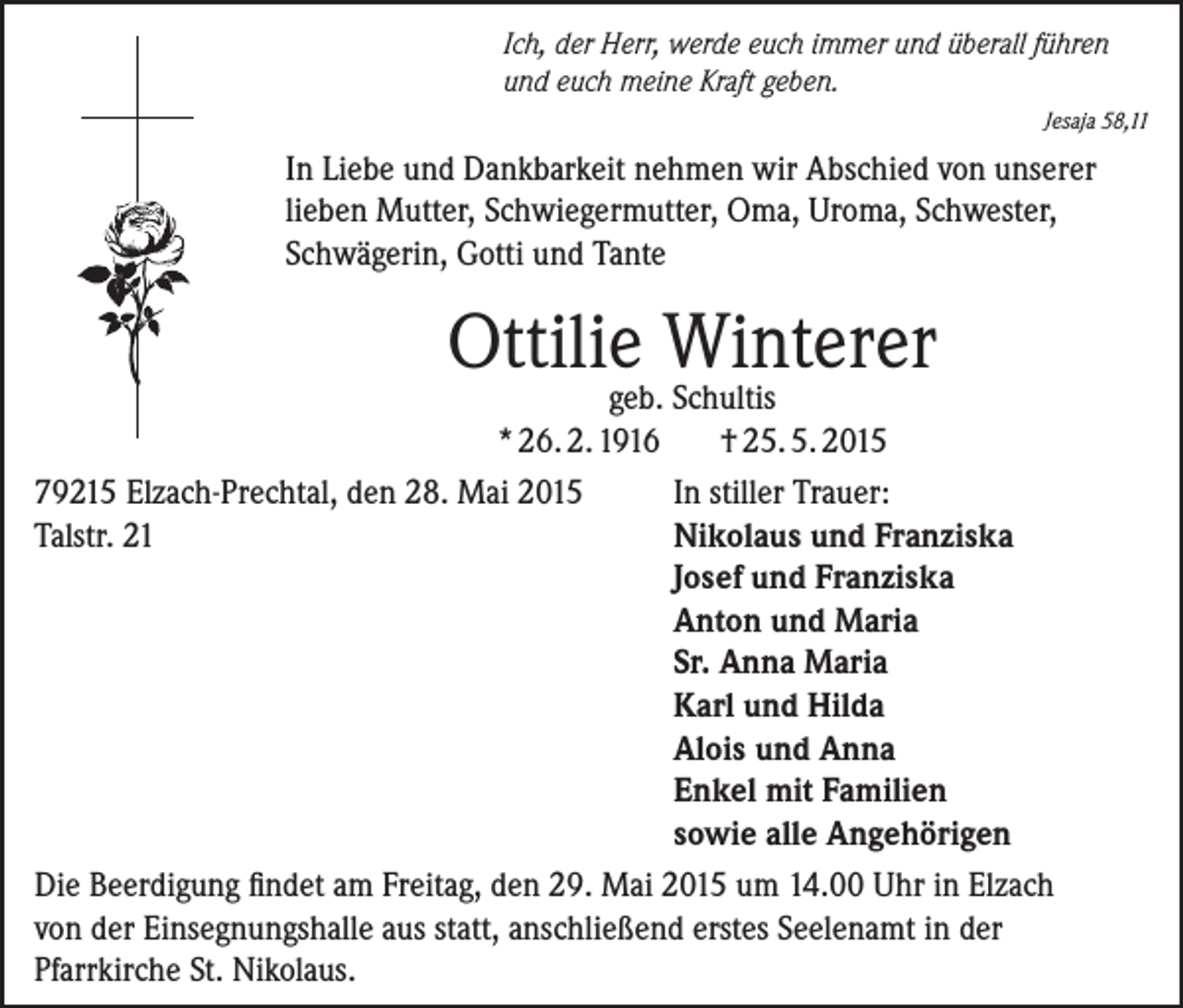 <p>Ich, der Herr, werde euch immer und überall führen<br />und euch meine Kraft geben.</p><p>Jesaja 58,11</p><p>In Liebe und Dankbarkeit nehmen wir Abschied von unserer<br />lieben Mutter, Schwiegermutter, Oma, Uroma, Schwester,<br />Schwägerin, Gotti und Tante</p><p>Ottilie Winterer</p><p>geb. Schultis<br />* 26. 2. 1916<br />† 25. 5. 2015<br />79215 Elzach-Prechtal, den 28. Mai 2015<br />In stiller Trauer:<br />Talstr. 21<br />Nikolaus und Franziska</p><p>Josef und Franziska</p><p>Anton und Maria</p><p>Sr. Anna Maria</p><p>Karl und Hilda</p><p>Alois und Anna</p><p>Enkel mit Familien</p><p>sowie alle Angehörigen<br />Die Beerdigung findet am Freitag, den 29. Mai 2015 um 14.00 Uhr in Elzach<br />von der Einsegnungshalle aus statt, anschließend erstes Seelenamt in der<br />Pfarrkirche St. Nikolaus.</p>
