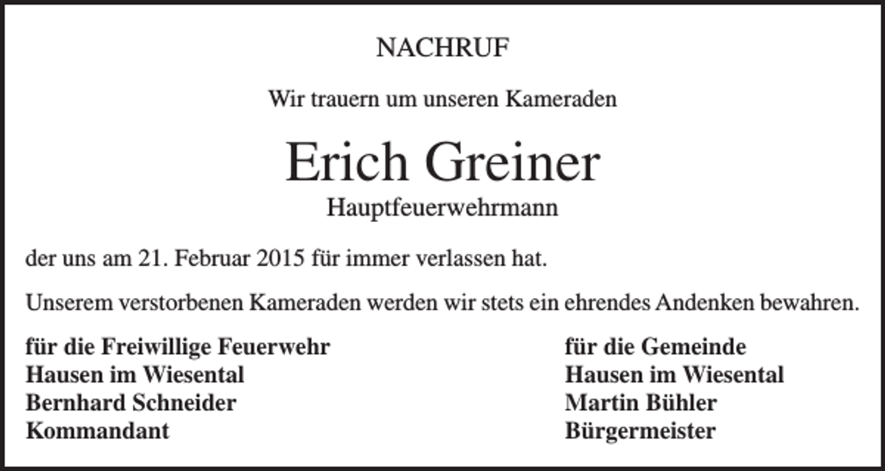 <p>NACHRUF<br />Wir trauern um unseren Kameraden</p><p>Erich Greiner<br />Hauptfeuerwehrmann<br />der uns am 21. Februar 2015 für immer verlassen hat.<br />Unserem verstorbenen Kameraden werden wir stets ein ehrendes Andenken bewahren.<br />für die Freiwillige Feuerwehr<br />für die Gemeinde<br />Hausen im Wiesental<br />Hausen im Wiesental<br />Bernhard Schneider<br />Martin Bühler<br />Kommandant Bürgermeister</p>