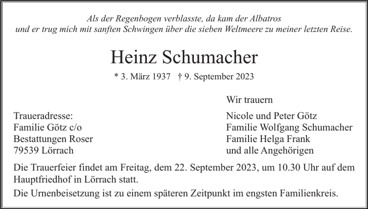 <p>Als der Regenbogen verblasste, da kam der Albatros<br />und er trug mich mit sanften Schwingen über die sieben Weltmeere zu meiner letzten Reise.</p><p>Heinz Schumacher<br />* 3. März 1937 † 9. September 2023</p><p>Wir trauern<br />Traueradresse:<br />Familie Götz c/o<br />Bestattungen Roser<br />79539 Lörrach</p><p>Nicole und Peter Götz<br />Familie Wolfgang Schumacher<br />Familie Helga Frank<br />und alle Angehörigen</p><p>Die Trauerfeier findet am Freitag, dem 22. September 2023, um 10.30 Uhr auf dem<br />Hauptfriedhof in Lörrach statt.<br />Die Urnenbeisetzung ist zu einem späteren Zeitpunkt im engsten Familienkreis.</p>