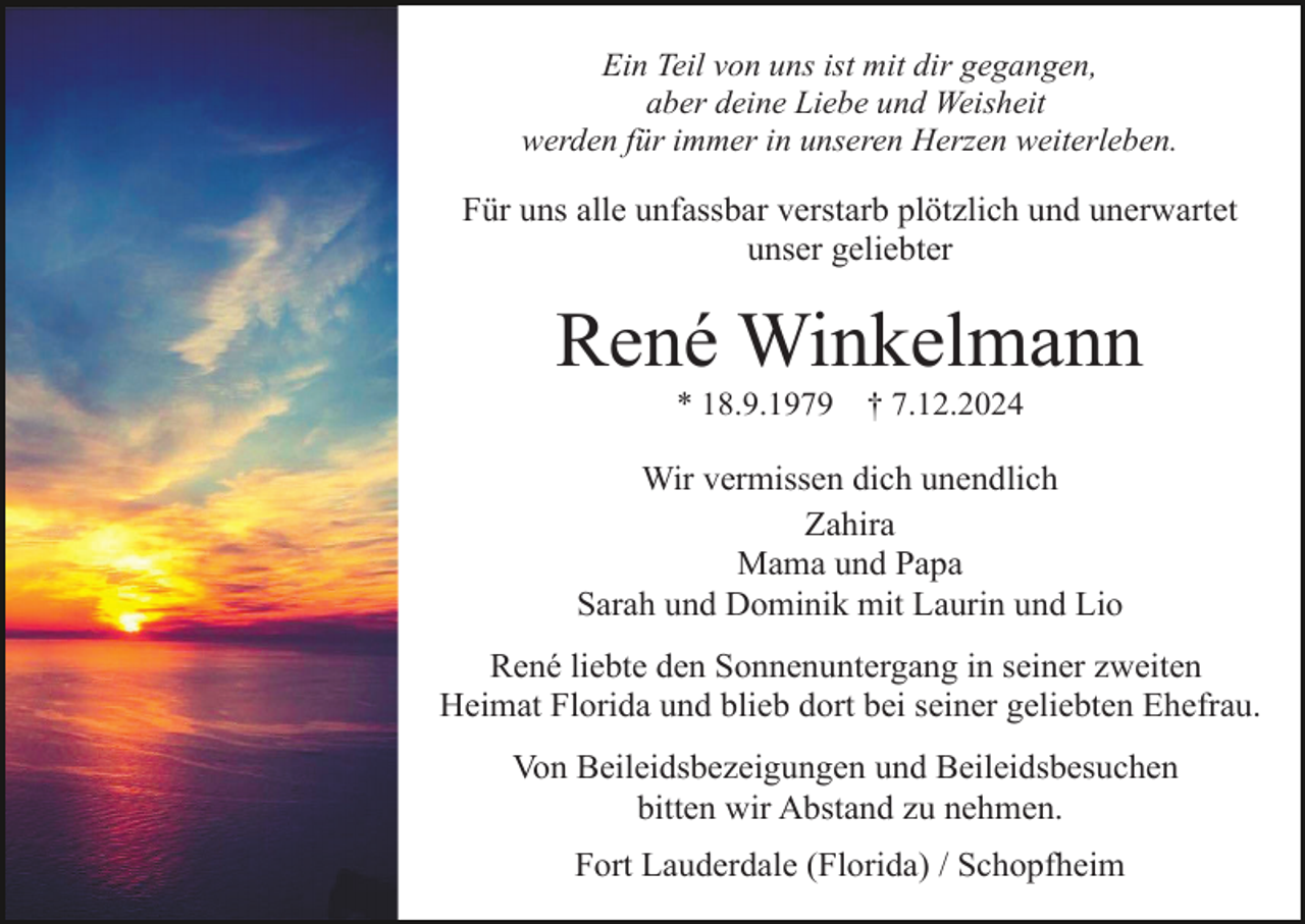 <p>Ein Teil von uns ist mit dir gegangen,<br />aber deine Liebe und Weisheit<br />werden für immer in unseren Herzen weiterleben.</p><p>Für uns alle unfassbar verstarb plötzlich und unerwartet<br />unser geliebter</p><p>René Winkelmann<br />* 18.9.1979</p><p>† 7.12.2024</p><p>Wir vermissen dich unendlich<br />Zahira<br />Mama und Papa<br />Sarah und Dominik mit Laurin und Lio<br />René liebte den Sonnenuntergang in seiner zweiten<br />Heimat Florida und blieb dort bei seiner geliebten Ehefrau.<br />Von Beileidsbezeigungen und Beileidsbesuchen<br />bitten wir Abstand zu nehmen.<br />Fort Lauderdale (Florida) / Schopfheim</p>