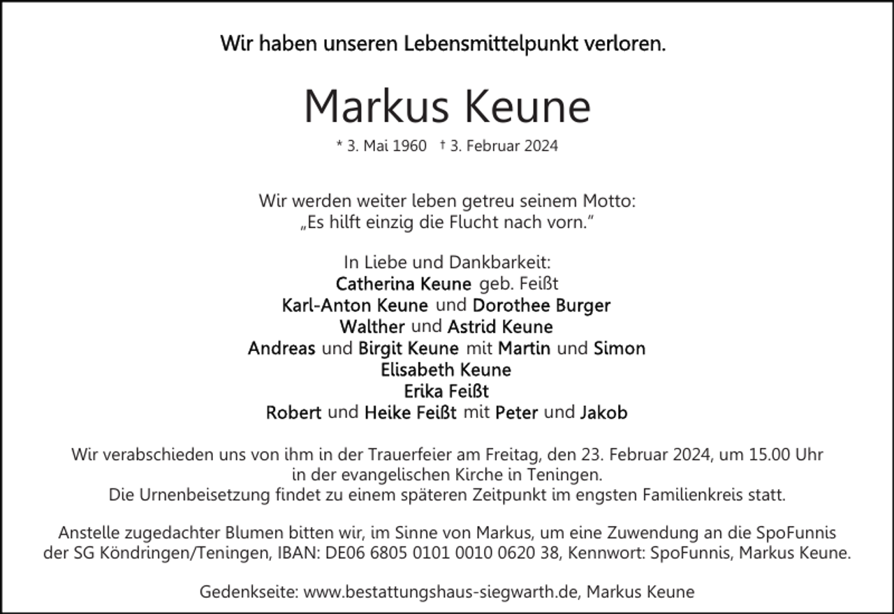 <p>Markus Keune<br />* 3. Mai 1960 † 3. Februar 2024</p><p>Wir werden weiter leben getreu seinem Motto:<br />„Es hilft einzig die Flucht nach vorn.”<br />In Liebe und Dankbarkeit:<br />geb. Feißt<br />und<br />und<br />und<br />mit<br />und<br />und</p><p>mit</p><p>und</p><p>Wir verabschieden uns von ihm in der Trauerfeier am Freitag, den 23. Februar 2024, um 15.00 Uhr<br />in der evangelischen Kirche in Teningen.<br />Die Urnenbeisetzung findet zu einem späteren Zeitpunkt im engsten Familienkreis statt.<br />Anstelle zugedachter Blumen bitten wir, im Sinne von Markus, um eine Zuwendung an die SpoFunnis<br />der SG Köndringen/Teningen, IBAN: DE0805 0101 001620 38, Kennwort: SpoFunnis, Markus Keune.<br />Gedenkseite: www.bestattungshaus-siegwarth.de, Markus Keune</p>