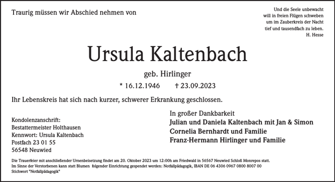 <p>Und die Seele unbewacht<br />will in freien Flügen schweben<br />um im Zauberkreis der Nacht<br />tief und tausendfach zu leben.<br />H. Hesse</p><p>Traurig müssen wir Abschied nehmen von</p><p>Ursula Kaltenbach<br />geb. Hirlinger<br />* 16.12.1946</p><p>† 23.09.2023</p><p>Ihr Lebenskreis hat sich nach kurzer, schwerer Erkrankung geschlossen.<br />Kondolenzanschrift:<br />Bestattermeister Holthausen<br />Kennwort: Ursula Kaltenbach<br />Postfach 23 01 56548 Neuwied</p><p>In großer Dankbarkeit<br />Julian und Daniela Kaltenbach mit Jan &amp; Simon<br />Cornelia Bernhardt und Familie<br />Franz-Hermann Hirlinger und Familie</p><p>Die Trauerfeier mit anschließender Urnenbeisetzung findet am 20. Oktober 2023 um 12:00h am Friedwald in 56567 Neuwied Schloß Monrepos statt.<br />Im Sinne der Verstorbenen kann statt Blumen folgender Einrichtung gespendet werden: Notfallpädagogik, IBAN DE 06 4306 0967 07 00<br />Stichwort "Notfallpädagogik"</p>