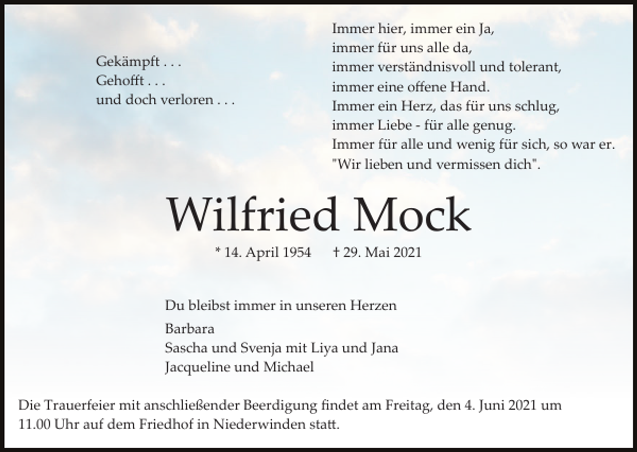 <p>Gekämpft . . .<br />Gehoﬀt . . .<br />und doch verloren . . .</p><p>Immer hier, immer ein Ja,<br />immer für uns alle da,<br />immer verständnisvoll und tolerant,<br />immer eine oﬀene Hand.<br />Immer ein Herz, das für uns schlug,<br />immer Liebe ­ für alle genug.<br />Immer für alle und wenig für sich, so war er.<br />"Wir lieben und vermissen dich".</p><p>Wilfried Mock<br />* 14. April 1954</p><p>† 29. Mai 2021</p><p>Du bleibst immer in unseren Herzen<br />Barbara<br />Sascha und Svenja mit Liya und Jana<br />Jacqueline und Michael<br />Die Trauerfeier mit anschließender Beerdigung ﬁndet am Freitag, den 4. Juni 2021 um<br />11.00 Uhr auf dem Friedhof in Niederwinden sta�.</p>