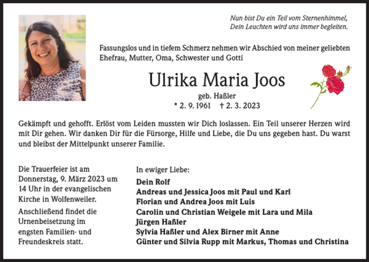 <p>Nun bist Du ein Teil vom Sternenhimmel,<br />Dein Leuchten wird uns immer begleiten.</p><p>Fassungslos und in tiefem Schmerz nehmen wir Abschied von meiner geliebten<br />Ehefrau, Mutter, Oma, Schwester und Gotti</p><p>Ulrika Maria Joos<br />geb. Haßler<br />* 2. 9. 1961 † 2. 3. 2023<br />Gekämpft und gehofft. Erlöst vom Leiden mussten wir Dich loslassen. Ein Teil unserer Herzen wird<br />mit Dir gehen. Wir danken Dir für die Fürsorge, Hilfe und Liebe, die Du uns gegeben hast. Du warst<br />und bleibst der Mittelpunkt unserer Familie.<br />Die Trauerfeier ist am<br />Donnerstag, 9. März 2023 um<br />14 Uhr in der evangelischen<br />Kirche in Wolfenweiler.<br />Anschließend findet die<br />Urnenbeisetzung im<br />engsten Familien- und<br />Freundeskreis statt.</p><p>In ewiger Liebe:<br />Dein Rolf<br />Andreas und Jessica Joos mit Paul und Karl<br />Florian und Andrea Joos mit Luis<br />Carolin und Christian Weigele mit Lara und Mila<br />Jürgen Haßler<br />Sylvia Haßler und Alex Birner mit Anne<br />Günter und Silvia Rupp mit Markus, Thomas und Christina</p>