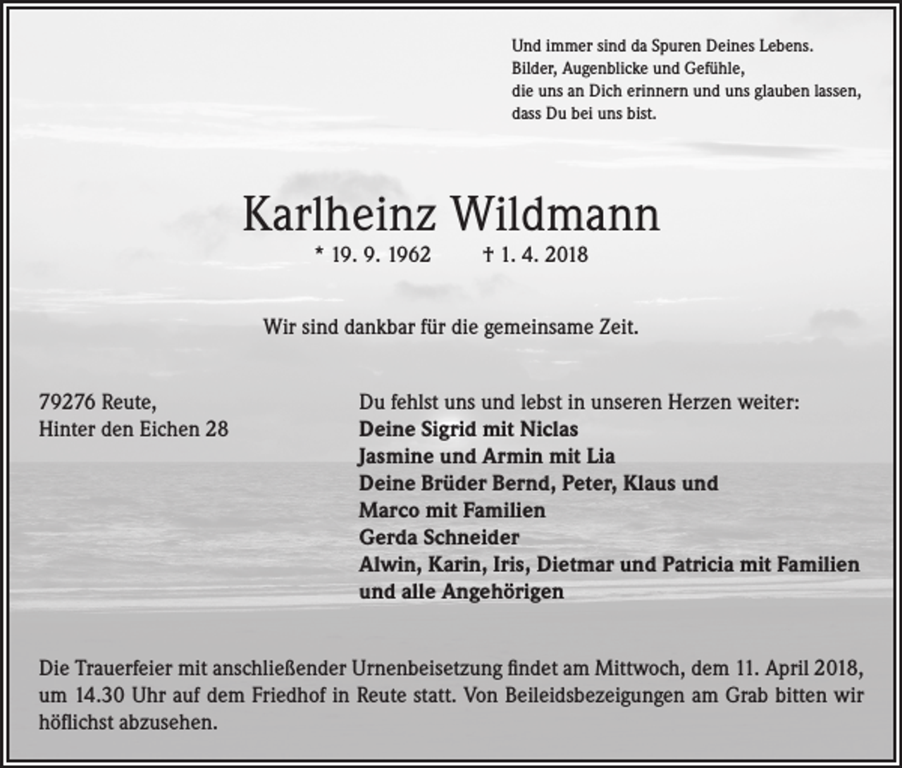<p>Und immer sind da Spuren Deines Lebens.<br />Bilder, Augenblicke und Gefühle,<br />die uns an Dich erinnern und uns glauben lassen,<br />dass Du bei uns bist.</p><p>Karlheinz Wildmann<br />* 19. 9. 1962</p><p>† 1. 4. 2018</p><p>Wir sind dankbar für die gemeinsame Zeit.<br />79276 Reute,<br />Du fehlst uns und lebst in unseren Herzen weiter:<br />Hinter den Eichen 28 Deine Sigrid mit Niclas<br />Jasmine und Armin mit Lia<br />Deine Brüder Bernd, Peter, Klaus und<br />Marco mit Familien<br />Gerda Schneider<br />Alwin, Karin, Iris, Dietmar und Patricia mit Familien<br />und alle Angehörigen<br />Die Trauerfeier mit anschließender Urnenbeisetzung findet am Mittwoch, dem 11. April 2018,<br />um 14.30 Uhr auf dem Friedhof in Reute statt. Von Beileidsbezeigungen am Grab bitten wir<br />höflichst abzusehen.</p>