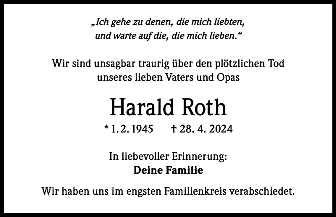 <p>„Ich gehe zu denen, die mich liebten,<br />und warte auf die, die mich lieben.“</p><p>Wir sind unsagbar traurig über den plötzlichen Tod<br />unseres lieben Vaters und Opas</p><p>Harald Roth<br />* 1. 2. 1945 † 28. 4. 2024<br />In liebevoller Erinnerung:<br />Deine Familie<br />Wir haben uns im engsten Familienkreis verabschiedet.</p>