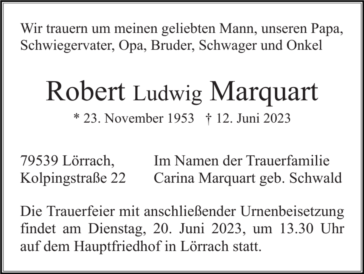 <p>Wir trauern um meinen geliebten Mann, unseren Papa,<br />Schwiegervater, Opa, Bruder, Schwager und Onkel</p><p>Robert Ludwig Marquart<br />* 23. November 1953 † 12. Juni 2023</p><p>79539 Lörrach,<br />Kolpingstraße 22</p><p>Im Namen der Trauerfamilie<br />Carina Marquart geb. Schwald</p><p>Die Trauerfeier mit anschließender Urnenbeisetzung<br />findet am Dienstag, 20. Juni 2023, um 13.30 Uhr<br />auf dem Hauptfriedhof in Lörrach statt.</p>