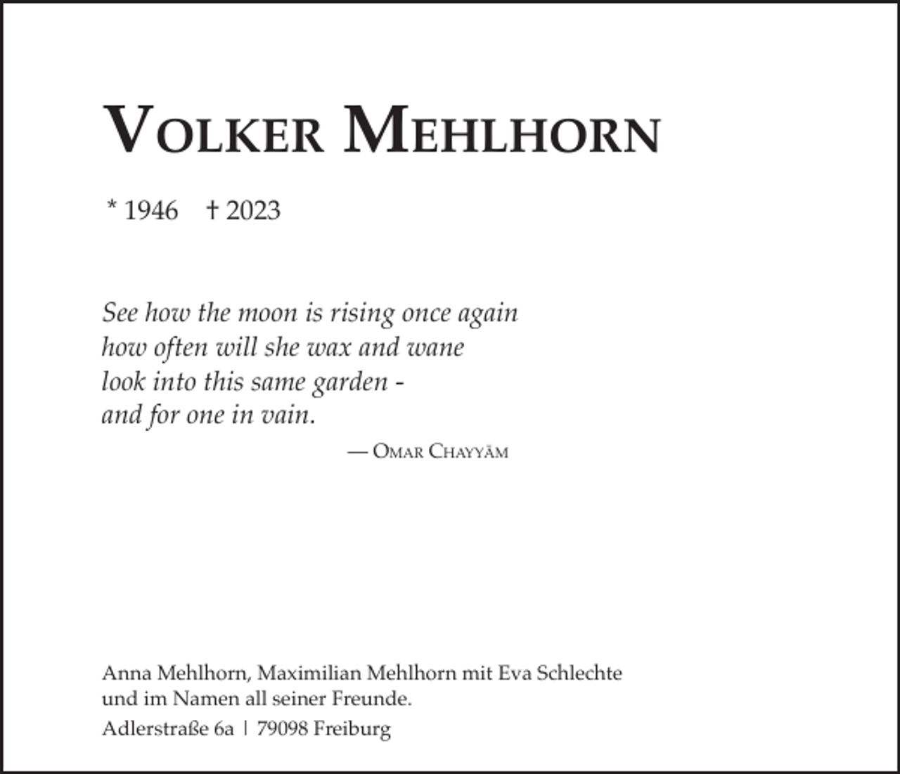 <p>Volker Mehlhorn<br />* 1946</p><p>† 2023</p><p>See how the moon is rising once again<br />how often will she wax and wane<br />look into this same garden and for one in vain.<br />­­­— Omar Chayyām</p><p>Anna Mehlhorn, Maximilian Mehlhorn mit Eva Schlechte<br />und im Namen all seiner Freunde.<br />Adlerstraße 6a | 79098 Freiburg</p>
