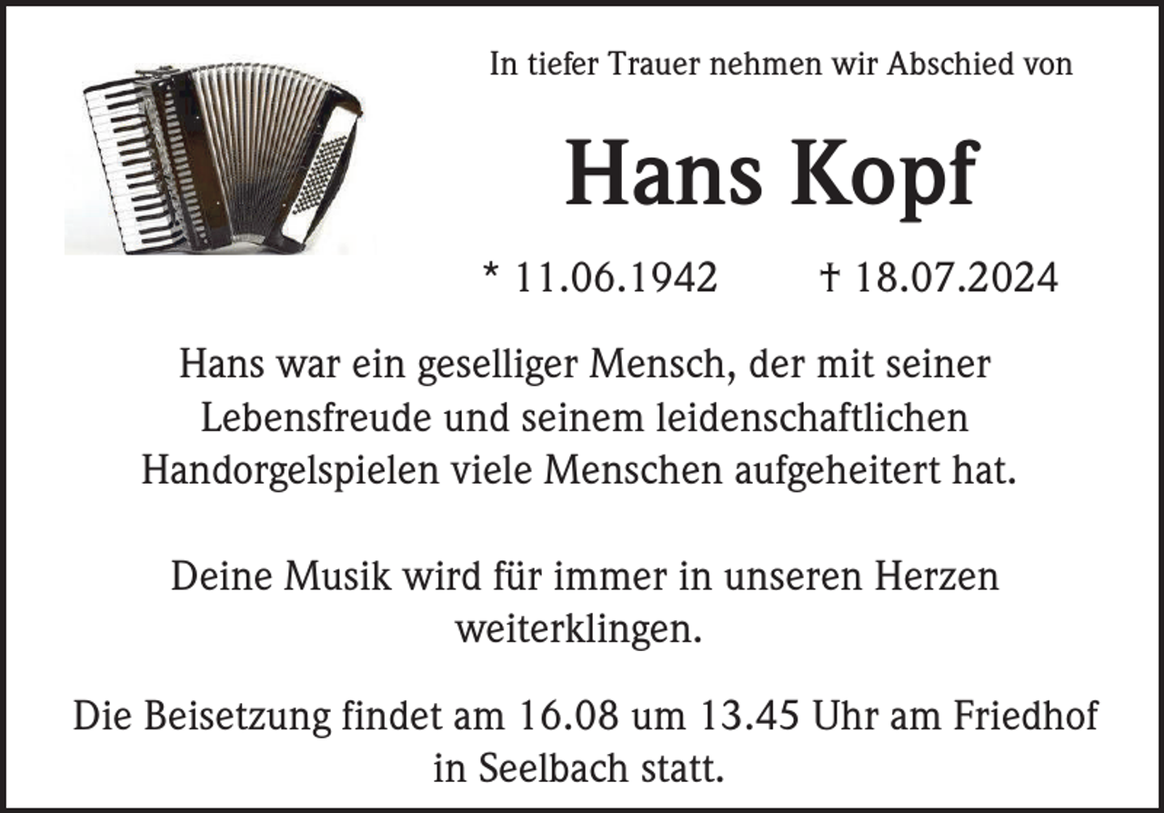 <p>In tiefer Trauer nehmen wir Abschied von</p><p>Hans Kopf<br />* 11.06.1942</p><p>† 18.07.2024</p><p>Hans war ein geselliger Mensch, der mit seiner<br />Lebensfreude und seinem leidenschaftlichen<br />Handorgelspielen viele Menschen aufgeheitert hat.<br />Deine Musik wird für immer in unseren Herzen<br />weiterklingen.<br />Die Beisetzung findet am 16.08 um 13.45 Uhr am Friedhof<br />in Seelbach statt.</p>