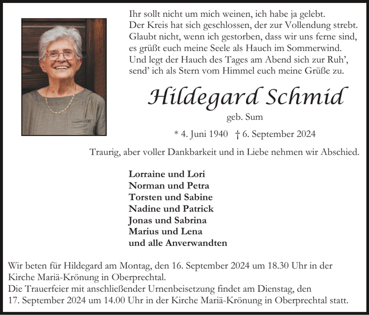 <p>Ihr sollt nicht um mich weinen, ich habe ja gelebt.<br />Der Kreis hat sich geschlossen, der zur Vollendung strebt.<br />Glaubt nicht, wenn ich gestorben, dass wir uns ferne sind,<br />es grüßt euch meine Seele als Hauch im Sommerwind.<br />Und legt der Hauch des Tages am Abend sich zur Ruh’,<br />send’ ich als Stern vom Himmel euch meine Grüße zu.</p><p>Hildegard Schmid<br />geb. Sum<br />* 4. Juni 1940 † 6. September 2024<br />Traurig, aber voller Dankbarkeit und in Liebe nehmen wir Abschied.<br />Lorraine und Lori<br />Norman und Petra<br />Torsten und Sabine<br />Nadine und Patrick<br />Jonas und Sabrina<br />Marius und Lena<br />und alle Anverwandten<br />Wir beten für Hildegard am Montag, den 16. September 2024 um 18.30 Uhr in der<br />Kirche Mariä-Krönung in Oberprechtal.<br />Die Trauerfeier mit anschließender Urnenbeisetzung findet am Dienstag, den<br />17. September 2024 um 14.00 Uhr in der Kirche Mariä-Krönung in Oberprechtal statt.</p>