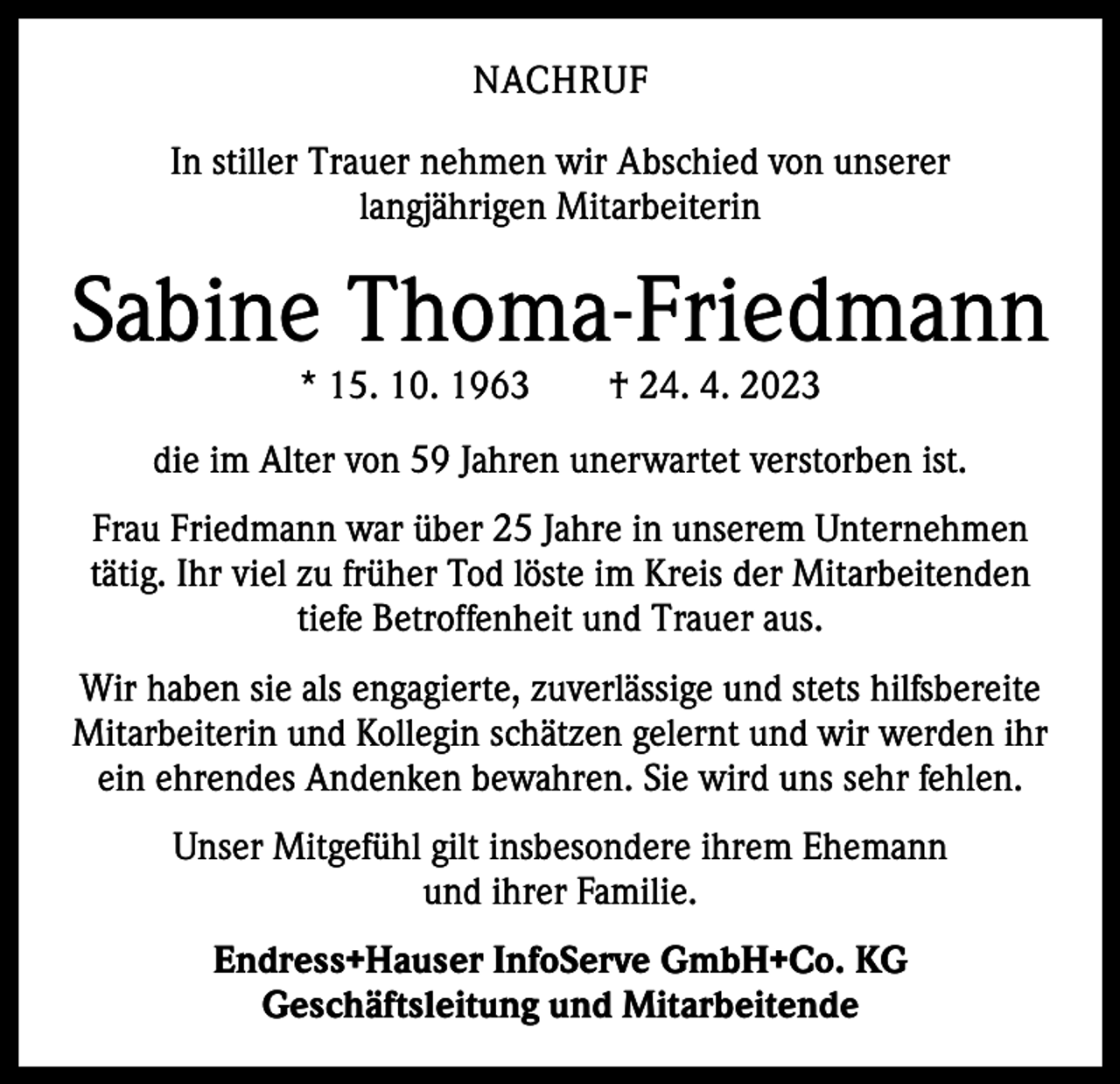 <p>NACHRUF<br />In stiller Trauer nehmen wir Abschied von unserer ­<br />langjährigen Mitarbeiterin</p><p>Sabine Thoma-Friedmann<br />* 15. 10. 1963 † 24. 4. 2023</p><p>die im Alter von 59 Jahren unerwartet verstorben ist.<br />Frau Friedmann war über 25 Jahre in unserem Unternehmen<br />t­ ätig. Ihr viel zu früher Tod löste im Kreis der Mitarbeitenden<br />tiefe Betroffenheit und Trauer aus.<br />Wir haben sie als engagierte, zuverlässige und stets hilfsbereite<br />Mitarbeiterin und Kollegin schätzen gelernt und wir werden ihr<br />ein ehrendes Andenken bewahren. Sie wird uns sehr fehlen.<br />Unser Mitgefühl gilt insbesondere ihrem Ehemann<br />und ihrer ­Familie.<br />Endress+Hauser InfoServe GmbH+Co. KG<br />Geschäftsleitung und Mitarbeitende</p>