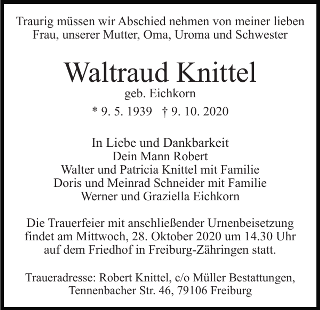 <p>Traurig müssen wir Abschied nehmen von meiner lieben<br />Frau, unserer Mutter, Oma, Uroma und Schwester</p><p>Waltraud Knittel<br />geb. Eichkorn<br />* 9. 5. 1939 † 9. 10. 2020</p><p>In Liebe und Dankbarkeit<br />Dein Mann Robert<br />Walter und Patricia Knittel mit Familie<br />Doris und Meinrad Schneider mit Familie<br />Werner und Graziella Eichkorn<br />Die Trauerfeier mit anschließender Urnenbeisetzung<br />findet am Mittwoch, 28. Oktober 2020 um 14.30 Uhr<br />auf dem Friedhof in Freiburg-Zähringen statt.<br />Traueradresse: Robert Knittel, c/o Müller Bestattungen,<br />Tennenbacher Str. 46, 79106 Freiburg</p>
