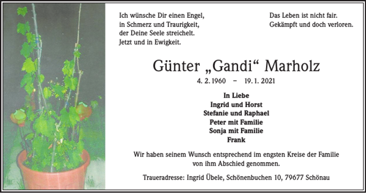 <p>Ich wünsche Dir einen Engel,<br />in Schmerz und Traurigkeit,<br />der Deine Seele streichelt.<br />Jetzt und in Ewigkeit.</p><p>Das Leben ist nicht fair.<br />Gekämpft und doch verloren.</p><p>Günter „Gandi“ Marholz<br />4. 2. 1960 – 19. 1. 2021<br />In Liebe<br />Ingrid und Horst<br />Stefanie und Raphael<br />Peter mit Familie<br />Sonja mit Familie<br />Frank<br />Wir haben seinem Wunsch entsprechend im engsten Kreise der Familie<br />von ihm Abschied genommen.<br />Traueradresse: Ingrid Übele, Schönenbuchen 10, 79677 Schönau</p>