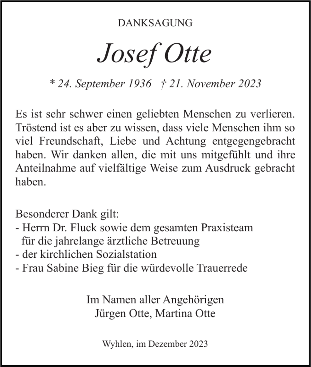 <p>DANKSAGUNG</p><p>Josef Otte<br />* 24. September 1936 † 21. November 2023<br />Es ist sehr schwer einen geliebten Menschen zu verlieren.<br />Tröstend ist es aber zu wissen, dass viele Menschen ihm so<br />viel Freundschaft, Liebe und Achtung entgegengebracht<br />haben. Wir danken allen, die mit uns mitgefühlt und ihre<br />Anteilnahme auf vielfältige Weise zum Ausdruck gebracht<br />haben.<br />Besonderer Dank gilt:<br />- Herrn Dr. Fluck sowie dem gesamten Praxisteam<br />für die jahrelange ärztliche Betreuung<br />- der kirchlichen Sozialstation<br />- Frau Sabine Bieg für die würdevolle Trauerrede<br />Im Namen aller Angehörigen<br />Jürgen Otte, Martina Otte<br />Wyhlen, im Dezember 2023</p>