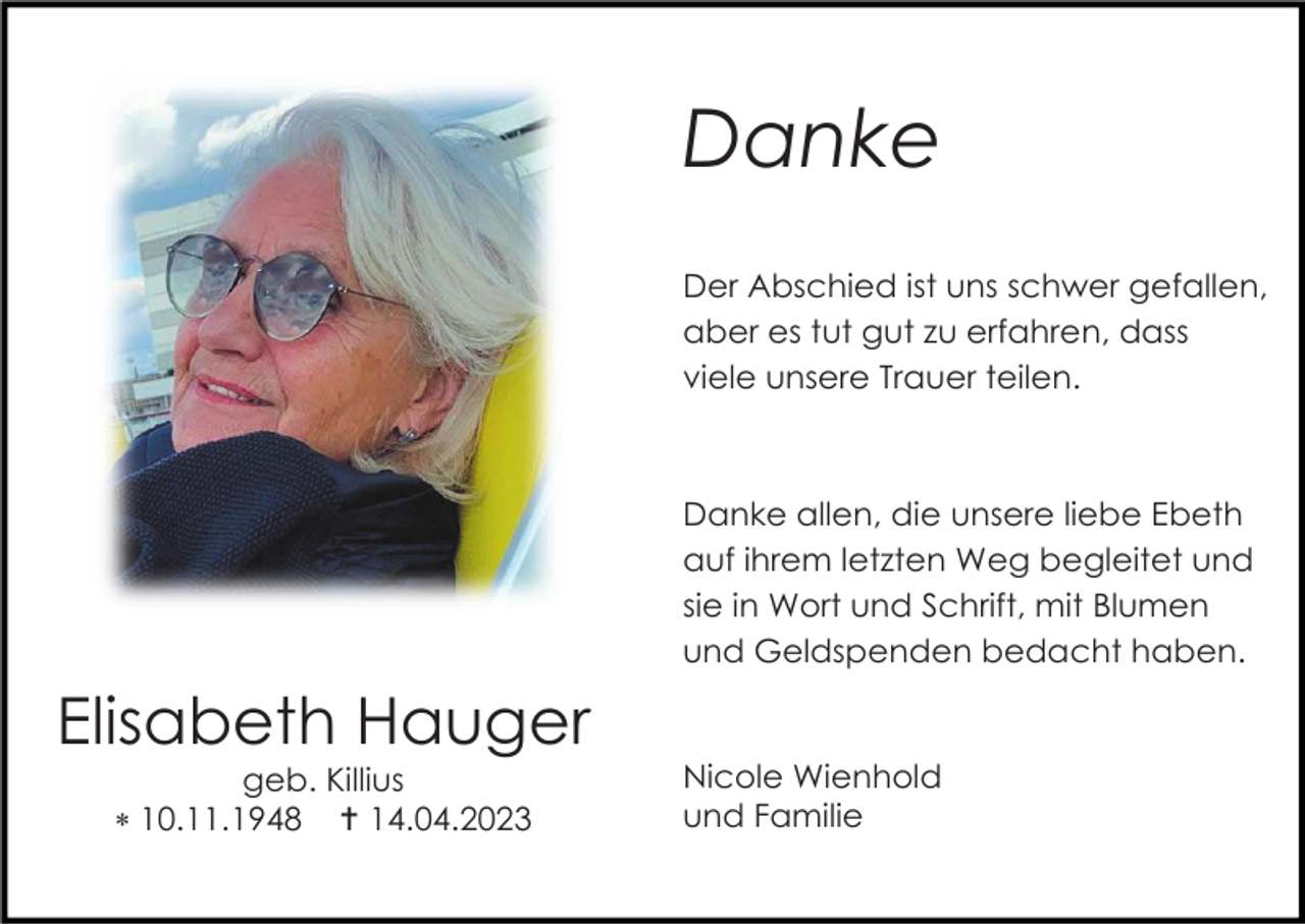 <p>Danke<br />Der Abschied ist uns schwer gefallen,<br />aber es tut gut zu erfahren, dass<br />viele unsere Trauer teilen.</p><p>Danke allen, die unsere liebe Ebeth<br />auf ihrem letzten Weg begleitet und<br />sie in Wort und Schrift, mit Blumen<br />und Geldspenden bedacht haben.</p><p>Elisabeth Hauger<br />geb. Killius<br /> 10.11.1948  14.04.2023</p><p>Nicole Wienhold<br />und Familie</p>