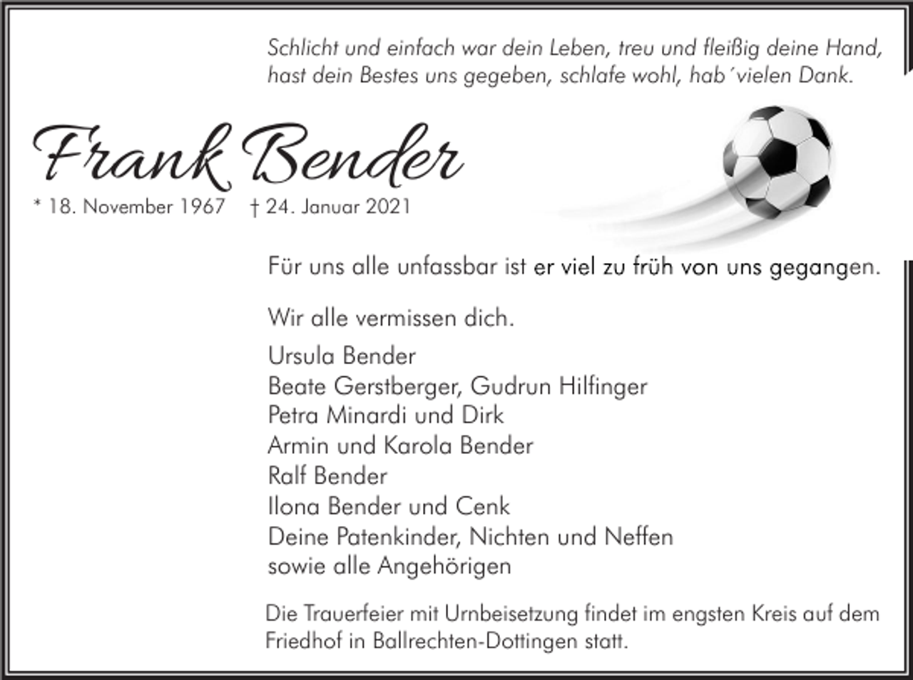 <p>Schlicht und einfach war dein Leben, treu und fleißig deine Hand,<br />hast dein Bestes uns gegeben, schlafe wohl, hab´vielen Dank.</p><p>Frank Bender<br />* 18. November 1967</p><p>† 24. Januar 2021</p><p>Für uns alle unfassbar ist er viel zu früh von uns gegangen.<br />Wir alle vermissen dich.<br />Ursula Bender<br />Beate Gerstberger, Gudrun Hilfinger<br />Petra Minardi und Dirk<br />Armin und Karola Bender<br />Ralf Bender<br />Ilona Bender und Cenk<br />Deine Patenkinder, Nichten und Neffen<br />sowie alle Angehörigen<br />Die Trauerfeier mit Urnbeisetzung findet im engsten Kreis auf dem<br />Friedhof in Ballrechten-Dottingen statt.</p>