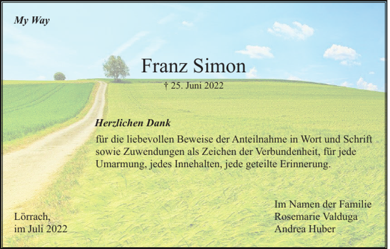 <p>My Way</p><p>Franz Simon<br />† 25. Juni 2022</p><p>Herzlichen Dank<br />für die liebevollen Beweise der Anteilnahme in Wort und Schrift<br />sowie Zuwendungen als Zeichen der Verbundenheit, für jede<br />Umarmung, jedes Innehalten, jede geteilte Erinnerung.</p><p>Lörrach,<br />im Juli 2022</p><p>Im Namen der Familie<br />Rosemarie Valduga<br />Andrea Huber</p>