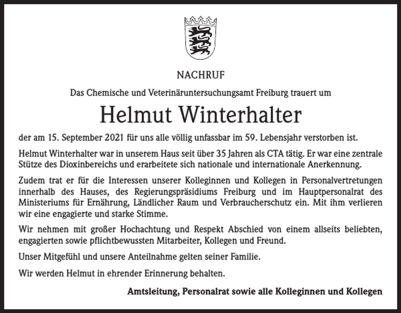 <p>NACHRUF<br />Das Chemische und Veterinäruntersuchungsamt Freiburg trauert um</p><p>Helmut Winterhalter<br />der am 15. September 2021 für uns alle völlig unfassbar im 59. Lebensjahr verstorben ist.<br />Helmut Winterhalter war in unserem Haus seit über 35 Jahren als CTA tätig. Er war eine ­zentrale<br />Stütze des Dioxinbereichs und erarbeitete sich nationale und internationale Anerkennung.<br />Zudem trat er für die Interessen unserer Kolleginnen und Kollegen in Personalvertretungen<br />­innerhalb des Hauses, des Regierungspräsidiums Freiburg und im Hauptpersonalrat des<br />­Ministeriums für Ernährung, Ländlicher Raum und Verbraucherschutz ein. Mit ihm verlieren­<br />wir eine engagierte und starke Stimme.<br />Wir nehmen mit großer Hochachtung und Respekt Abschied von einem allseits beliebten,<br />­engagierten sowie pflichtbewussten Mitarbeiter, Kollegen und Freund.<br />Unser Mitgefühl und unsere Anteilnahme gelten seiner Familie.<br />Wir werden Helmut in ehrender Erinnerung behalten.<br />Amtsleitung, Personalrat sowie alle Kolleginnen und Kollegen</p>
